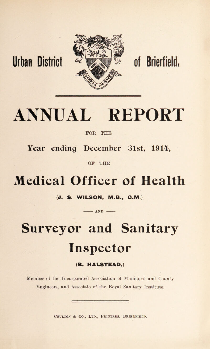 Urban District of Brietfieid. ANNUAL REPORT FOR THE Year ending December 31st, 1914, OF THE Medical Officer of Health (J. S. WILSON, M.B., C.M.) AND Surveyor and Sanitary Inspector (B. HALSTEAD,) Member of the Incorporated Association of Municipal and County Engineers, and Associate of the Royal Sanitary Institute. CouLTON & Co., Ltd., Printers, Brierfield.