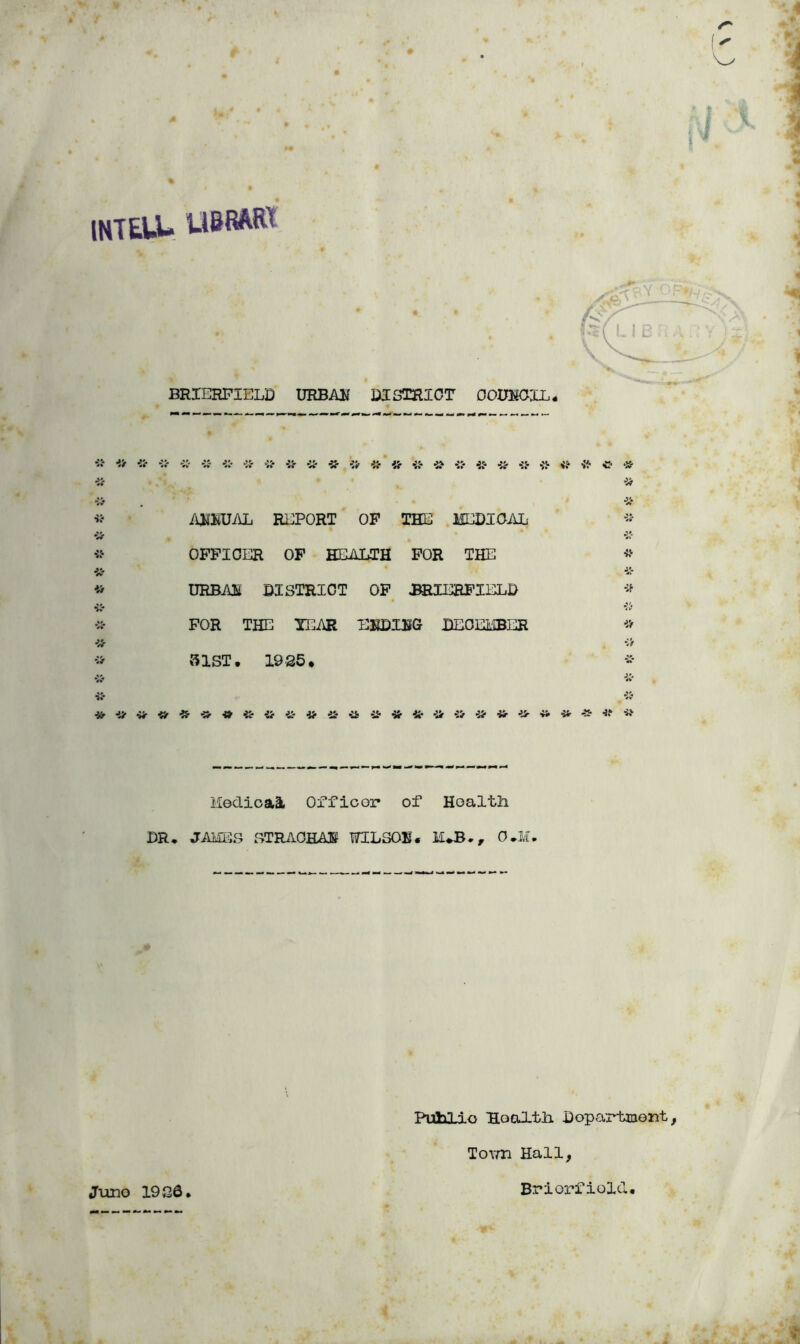 •1 INTEUU UBRAIK s. BRIERPIELD URBAlf DISTRICT OOIXSCIi* iOfliTJAL REPORT OF THE MEDICAL •iSr OFFICER OF HEALTH FOR THE •ic* DRBAl DISTRICT OP ^lEEPXELD ■vC- '«* FOR THE YGm EKDIIfG DECEMBER •:> fJlST. 1925* ■i:* ■15- 'if i’f •i'f •Vr ■iSr •Hr «r * -Ur •» •iS' 4ir ii- * lledioai Orfioor of Health DR, JAMiS STRAOHAi WILSOK. O.K, PuliLio Health Dopartmont, To^Yh Hall, Juno 1926 Brierfiold