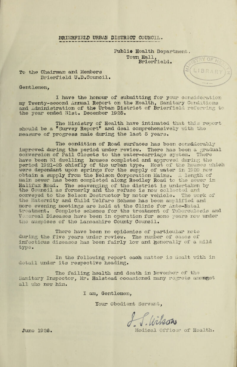 BRIERFIBLP URBAII DISTRICT COUHCIL. To tlie Chairman and. Members Brierfield U.D*Counoil. Public Hoalth Department ToTm Hall, Brierfield, Gentlemen, I have the hoix)ur of submitting for your oonsidoration my Twenty-second Annual Report on tho Health, Sanitai^y Conditions and ..idministration of the Urban District of Brierfield referroing to the year ended ISlst, December 1925, The Ministry of Health have intimated that this report should be a Survey Report and deal comprehensively witli the measure of progress made during the last 5 years. The condition of Road surfaces has been consdlderably improved during the period under review. There has been a gradual conversion of Pail Closets to the water-carriage system. There have been 151 dwelling houses completed and approved during the period 19 21-25 chiefly of the urban type. Most of the houses -i.jhioh were dependant upon springs for the supply of water in 1920 now obtain a supply from the Kelson Corporation Mains, ..'j. length of main sewer has been completed along Reedley Road to the sower in Halifax Road, The scavenging of the district is undertalcen by the Council as formerly and the refuse is now colloctod and conveyed to the Kelson Destructor by motor vehicle. The w'orh of the Maternity and Child ITelfare Scheme has been amj^lified and more evening meetings are held at the Clinic for Ante-Natal treatment. Complete schemes for the treatment of Tuhorculosis and Vjne.real Diseases have been in operation for somo years now under tiiG auspices of the Lancashire County Council, There have been no epidemics of particular' note during the five years under review. The number of oases of infectious diseases has been fairly low and Jjoiierally of a mild type. In the following report each matter is dealt ifith in detail under its respective heading. The failing health and death in November of the Sanitar3'' Inspector, Mr, Halstead occasioned many regrets amongst all who now him. Juno 1926, I am, Gentlemen, Your Obedient Servant, Medical Officer of Hoalth,