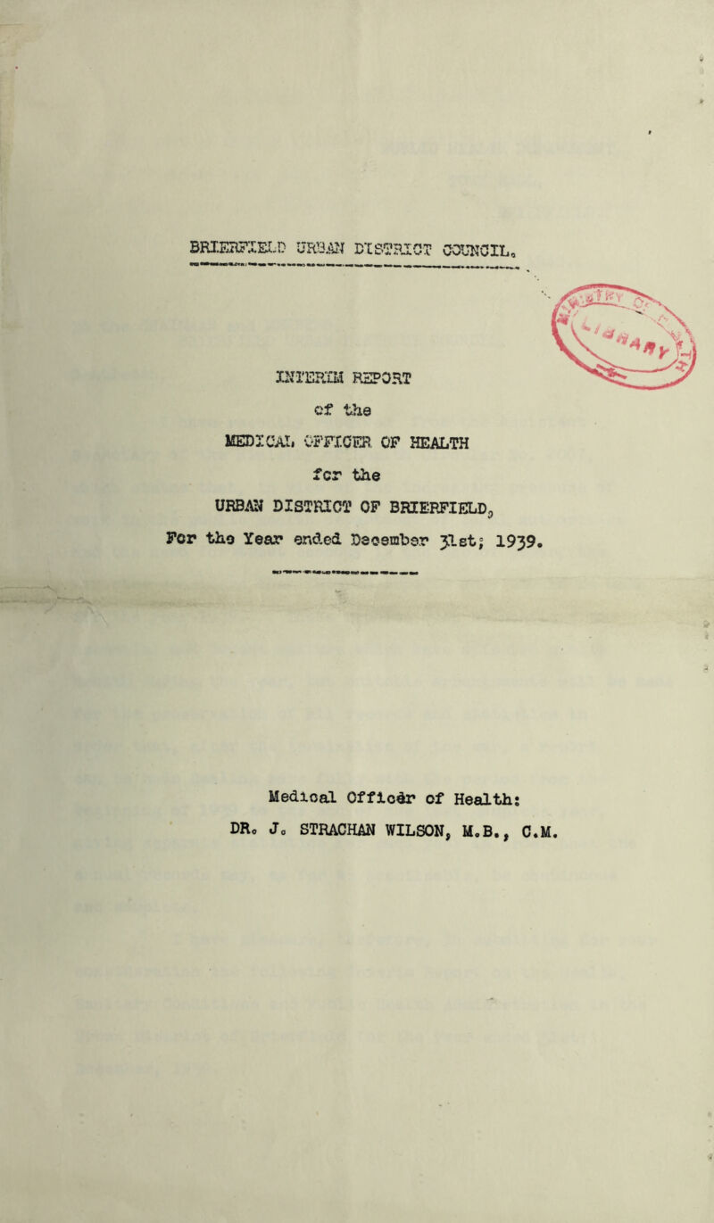 BRIEBFIEI-D DIS'^RIOT COUNCIL, vs • INIER^lM report cf the MEDICAL 05TX.OER. OP HEALTH tor the URBAN DISTRICT OP BRIEPJ’IELD^ Per the Year ena,ed December 31st; 1939, Medical Offlodr of Health; DRo Jo STRACHAN WILSON, MoB., C.M