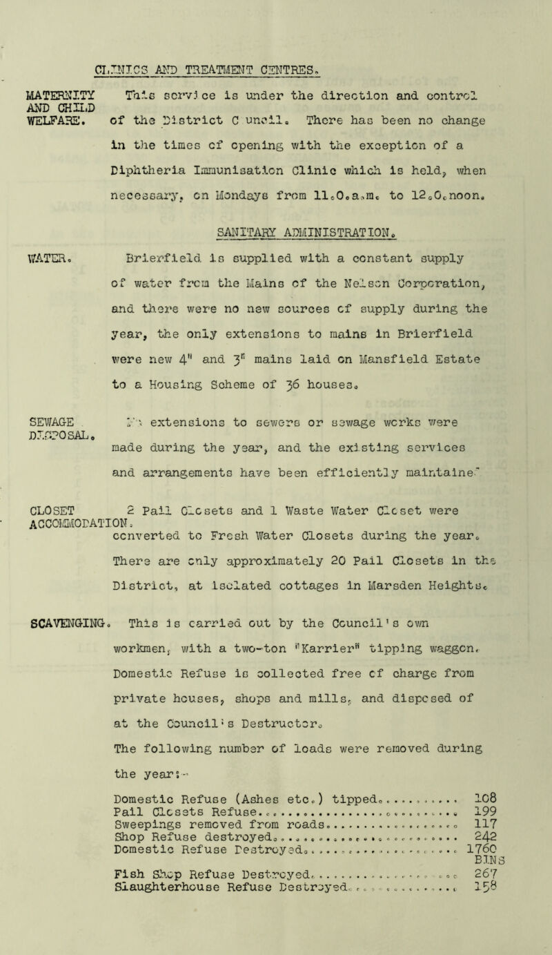 CLINICS TREATOMT CENTRES. MATEPINITY Tais scrvj ce is under the direction and control AND CHn.D YTELPABE. of the District C uncil. There has been no change in the times of opening with the exception of a Diphtlieria Immunisation Clinic which is held, when necessary, on Mondays from ll«Ooa^rac to ISoOcnoon. SAIilTARY ADMINISTRATION. WATERo Brierfield is supplied with a constant supply of water frcin the Mains of the Nelson Corporation, and tliere were no new sources of siipply during the year, the only extensions to mains in Brierfield v;ere new 4 and y' mains laid on Mansfield Estate to a Housing Scheme of 36 houses. SEWAGE h'x extensions to sewers or sewage works v/ere DJ.rCPOSAL, made during the year, and the existing services and arrangements have been efficient]y maintained CLOSET 2 Pail Closets and 1 Waste Water Clcset were AGCOIMODATION , converted to Fresh Water Closets during the year. There are only approximately 20 Pail Closets in the District, at isolated cottages in Marsden HeightSc SCAVENGINGo This is carried out by the Council's own workmen, with a two-ton '-Karrier'* tipping waggon. Domestic Refuse is colleoted free cf charge from private houses, shops and mills, and disposed of at the Council’s Destructoro The following number of loads were removed during the years- Domestic Refuse (Ashes etc«) tippedo, IO8 Pail Closets Refuse, c-w 199 Sweepings removed from roads. 117 Shop Refuse destroyedo.... ,0. *r.o ....... . 242 Dcraestlo Refuse Pestroyedo 1760 BIN Fish. Sh.op Refuse Destroyed,. .. c 267 Slaughterhouse Refuse Destroyed..1^8