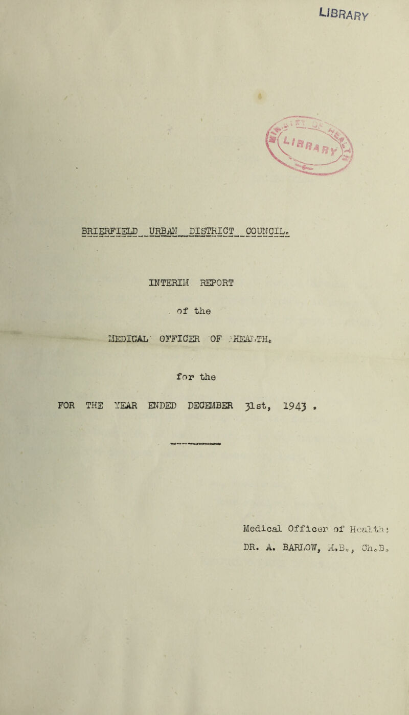 ^^brary BRIERFIELD URBi^I ^ DISTRICT ^ COUNCIL. INTERIM REPORT Of the MEDICAL' OFFICER OF /HE/J.TH^ for the FOR THE YEAR ENDED DECEIiiBER 3lst, 1943 • Medical Officer of Health!. DR. A. BARI.OW, ChoB