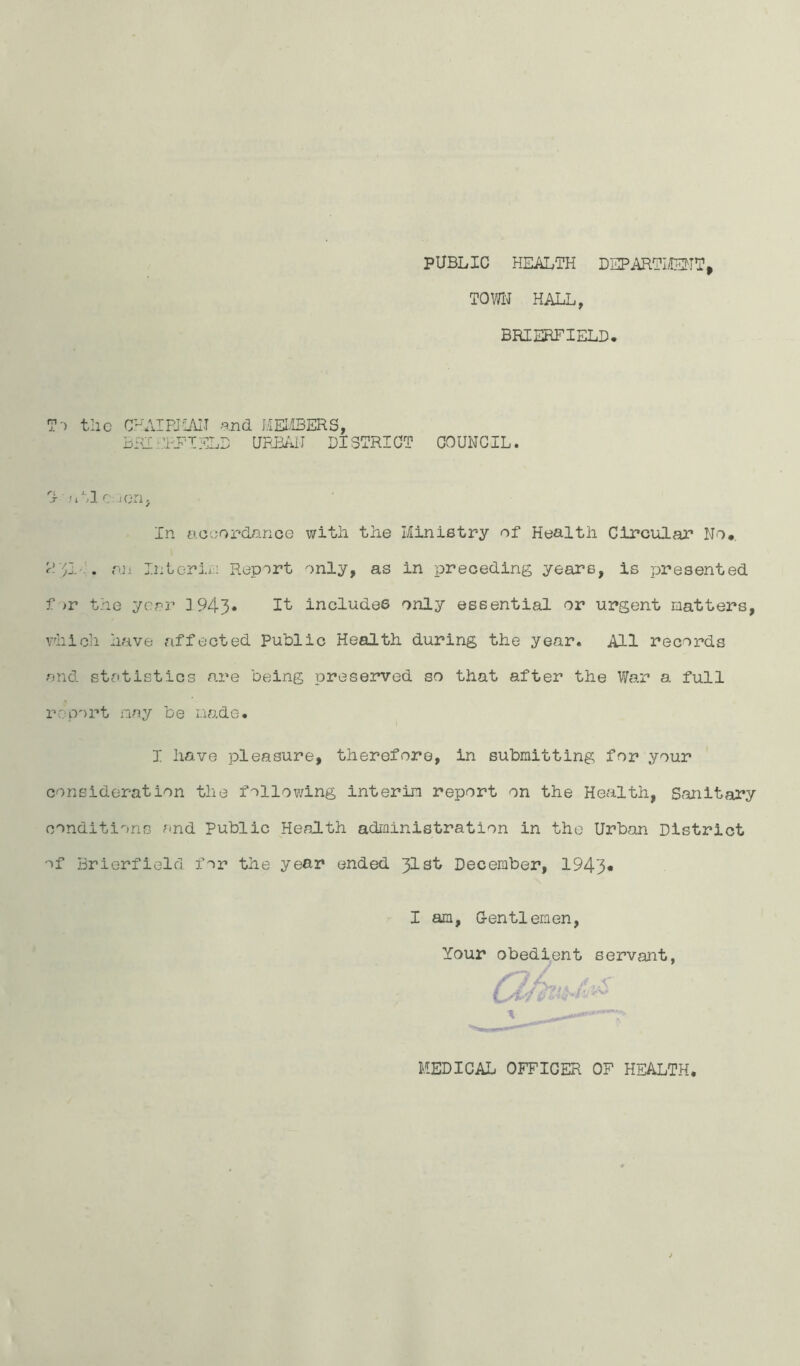 PUBLIC HEALTH DEPARTIilEHT^ TOWN HALL, BRIERFIELD. T-> tlic C^AIRJL/VIT and HEII3ERS, URBAil DISTRICT COUNCIL. S .'I'Jc .jori; In ac'jopdance with the Ministry of Health Circular No*. r! ')! '. an Inlcrii':! Report only, as in preceding years, is presented f )r the year 3 943* includes only essential or urgent matters, vhioh have affected Public Health during the year. All records and stcotistics are being preserved so that after the War a full report nay be made. I have pleasure, therefore, in submitting for your consideration the follov/ing interim report on the Health, Sanitary conditions end public Health adiainistration in the Urban District of Brierfield for the year ended 31st December, 1943* I am. Gentlemen, Your obedient servant f MEDICAL OFFICER OF HEALTH