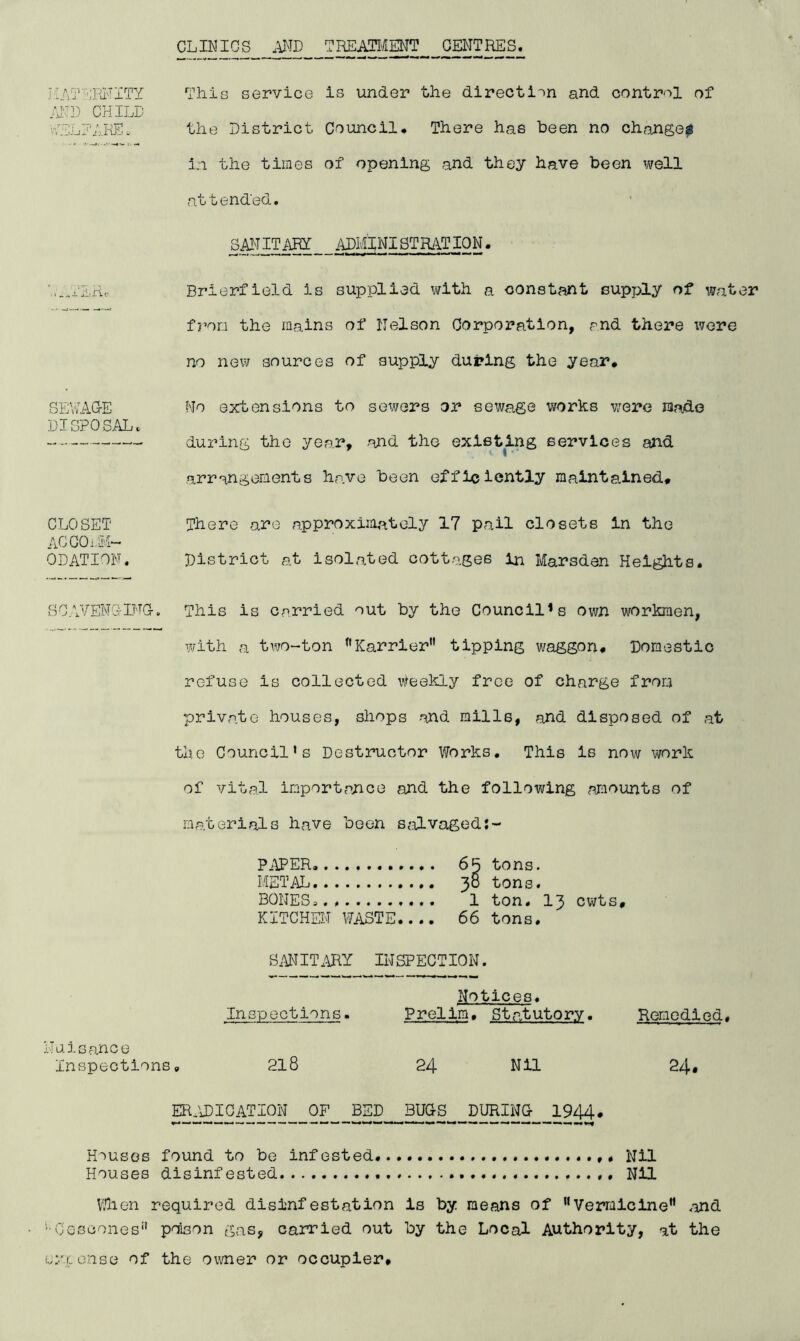 CLINICS .\ND TREAIH'ilENT CENTRES. JiA'?EKL''ITY This service is under the direction and control of /I'D CHILD ■VELEAI-ffi. the District Council. There has been no change^ in the times of opening and they have been well attended. SM ITfflY imiNI STR/\T ION. vER. Brierfield is supplied with a constant supply of water f/’oo the mains of Nelson Corporation, md there were no new sources of supply during the year. SEVvAG-E No extensions to sewers or sewage works v/ere laado DISPOSAL. during the year, -and the existing services and arrangements have been efficiently maintained. CLOSET There are approxiiaately 17 pail closets in the ACGOi.M- ODATION. District at isolated cottages in Marsden Heights. SCAVENC5-IFG. This is carried out by the Council’s own workmen, with a tivO“ton ^'Karrier tipping waggon. Domestic refuse is collected ^^feekly free of charge from private houses, shops and mills, and disposed of at the Council's Destructor Works. This is now vjork of vital importance and the following comounts of materials have been salvaged PiiPER 65 tons. METAL 38 tons. BONES*.. 1 ton. 13 cwts. KITCHEN WASTE.... 66 tons. SMIT.ARY INSPECTION. Notices. Inspections. Prelim. Statutory. Remedied. Nuisance Inspections. 218 24 Nil 24# EFITJ)IOATION__OF BED^BUGS^ DimiNG 1944. Houses found to be infested Nil Houses disinfested Nil VHien required disinfestation is by means of Vermlcine” .end '■Oescones*' ponson gas, caioried out by the Local Authority, at the eyxense of the owner or occupier.