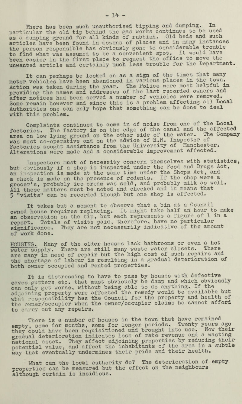 There has been much unauthorised tipping and dumping. In particular the old tip behind the gas works continues to be used as a damping ground for all kinds of rubbish. Old beds and such articles have been found in dozens of places and in many instances the person responsible has obviously gone to considerable trouble to find what was assumed to be a convenient spot.^ It would have been easier in the first place to request the office to move the unwanted article and certainly much less trouble for the Department. It can perhaps be looked on as a sign of the times that many motor vehicles have been abandoned in various places in the town. Action was taken during the year. The Police were most helpful in providing the names and addresses of the last recorded owners and after notices had been served a number of vehicles were removed. Some remain however and since this is a problem affecting all Local Authorities one can only hope that something can be done to deal with this problem. Complaints continued to come in of noise from one of the Local factories. The factory is on the edge of the canal and the affected area on low lying ground on the other side of the water. The Company was most co-operative and on the advice of H.M. Inspector of Fa.ctories sought assistance from the University of Manchester, Alterations v/ere made and a considerable improvement effected. Inspectors must of necessity concern themselves with statistics, but obviously if a shop is inspected under the Food and Drugs Act, an inspection is made at the same time under the Shops Act, and a check is made on the presence of rodents. If the shop v/ere a grocer's, probably ice cream was sold, and probably milk as well. All these matters must be noted and checked and it means that 5 visits can be recorded though but one shop is affected. It takes but a moment to observe that a bin at a Council owned house requires replacing. It might take half an hour to make an observation on the tip, but each represents a figure of 1 in a report. Totals of visits paid, therefore, have no particular significance. They are not necessarily indicative of the amount of work done. HOUSING. Many of the older houses lack bathrooms or even a hot water supply. There are still many waste water closets. There are many in need of repair but the high cost of such repairs and the shortage of labour is resulting in a gradual deterioration of both owner occupied and rented properties. It is distressing to have to pass by houses with defective eaves gutters etc. that must obviously be damp and which obviously can only get worse, without being able to do anything. If the adio''ning property were affected the remedy would be available but what responsibility has the Council for the property and health of the ovmer/occupier when the owner/occupier claims he cannot afford to carry out any repairs. There is a number of houses in the town that have remained empty, some for months, some for longer periods. Twenty years ago they could have been requisitioned and brought into use. Now their gradual deterioration indicates loss of rate revenue and a wasting national asset. They affect adjoining properties by reducing their potential value, and affect the inhabitants of the area in a subtle way that eventually undermines their pride and their health. What can the local authority do? The deterioration of empty properties can be measured but the effect on the neighbours although certain is insidious.