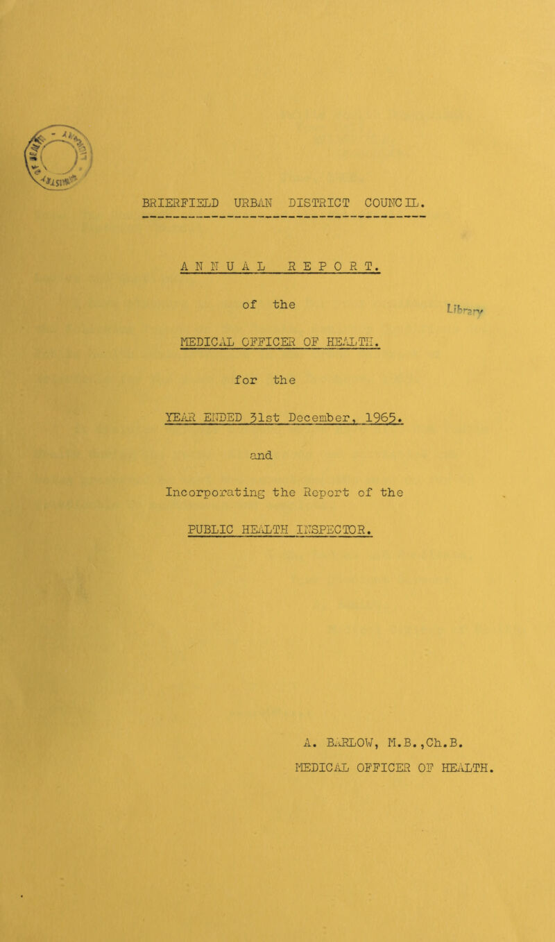 t BRIERFIELD URBAN DISTRICT COUNCIL. ANNUA L REPO R T. of the Lihrp-v KEDICAL OFFICER OF HE/UiTII. for the YEiAI ENDED 31st December. 1963* and Incorporating the Report of the PUBLIC HE;-lLTH INSPECIOR. A. B.U?LOW, M.B.,Ch.B. MEDIC/ID OFFICER OF HEALTH