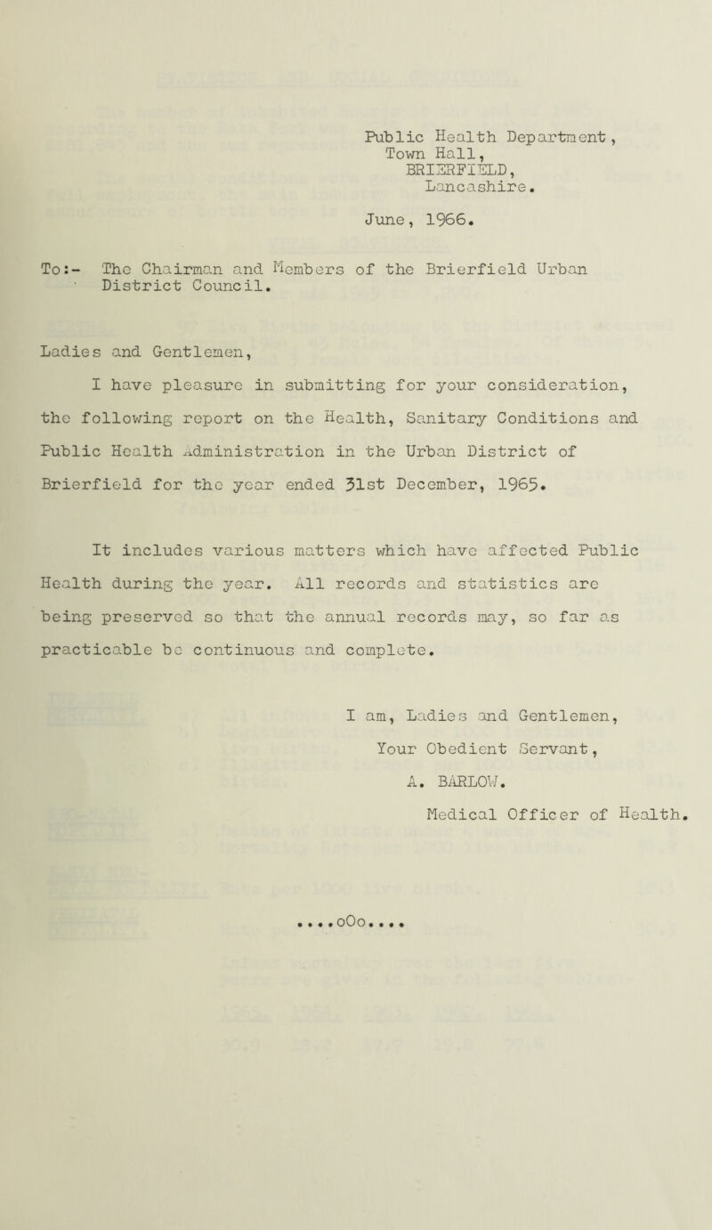 Public Health Department, Town Hall, BRISPFIELD, Lancashire. June, 1966, To:- The Chairman and I'^embers of the Brierfield Urban District Council. Ladies and Gentlemen, I have pleasure in submitting for your consideration, the following report on the Health, Sanitary Conditions and Public Health .administration in the Urban District of Brierfield for the year ended 51st December, 1965* It includes various matters which have affected Public Health during the year. All records and statistics arc being preserved so that the annual records may, so far as practicable be continuous and complete, I am. Ladies and Gentlemen, Your Obedient Servant, A. BiiPLOV/. Medical Officer of Health. oOo