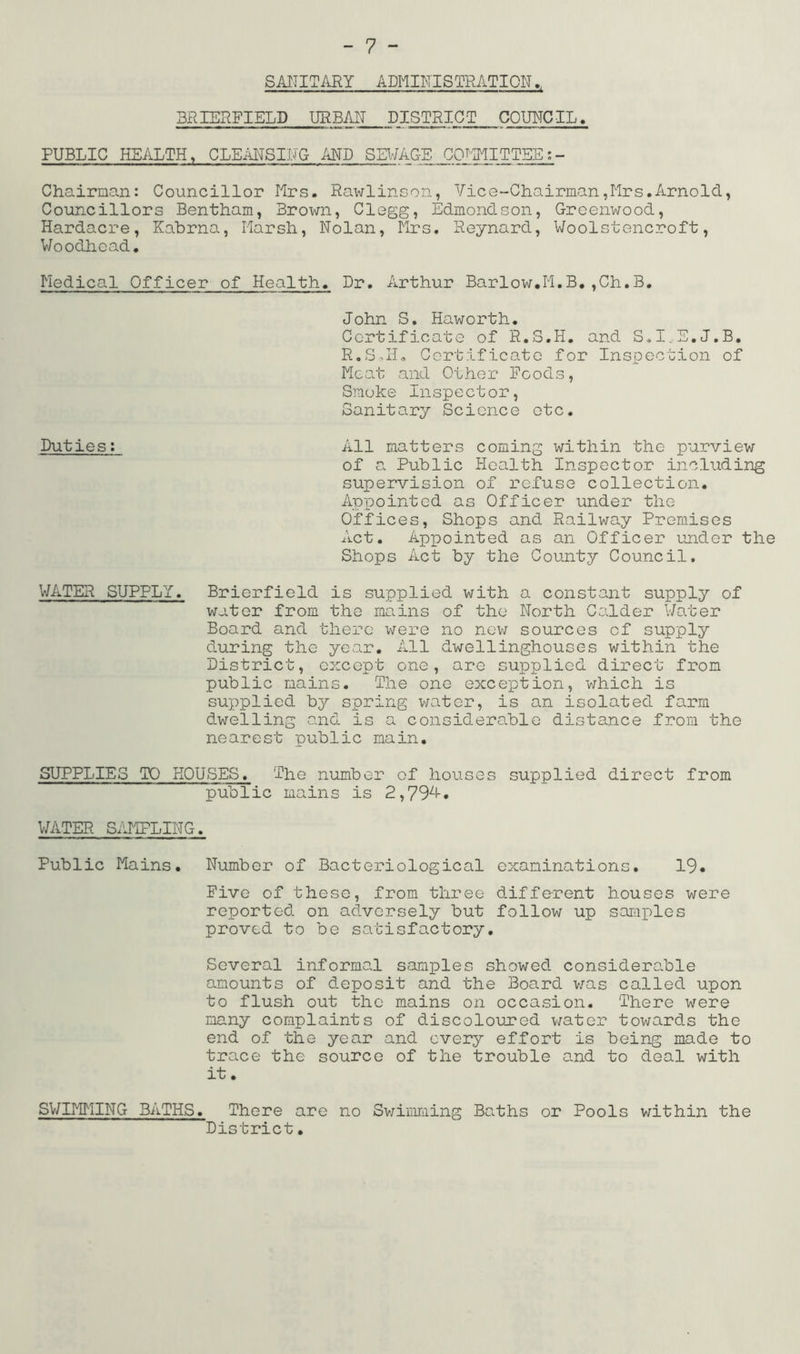 - 7 - SAITITARY ADMINISTRATION., 3RIERFIELD URBAN DISTRICT COUNCIL. PUBLIC HEALTH, CLEiiNSILTG AND SEV/AG-E CQT-IMITTEE Chairman: Councillor Mrs. Rawlinson, Vice-Chairman,Mrs.Arnold, Councillors Bentham, Brown, Clegg, Edmondson, Greenwood, Hardacre, Kabrna, Marsh, Nolan, Mrs. Reynard, Woolstencroft, Woodhcad. Medical Officer of Health. Dr. Arthur Barlow.M.B,,Ch.B. John S, Haworth. Certificate of R.S.H. and S.I..S.J.B. R.SMM Certificate for Inspection of Meat and Other Foods, Smoke Inspector, Sanitary Science etc. Duties: All matters coming within the purview of a. Public Health Inspector including supervision of refuse collection. Appointed as Officer under the Offices, Shops and Railway Premises Act. Appointed as an Officer under the Shops Act by the County Council. WATER SUPPLY. Brierfield is supplied with a constant supply of water from the mains of the North Calder V/ater Board and there V7ere no nev; sources of supply during the year. All dwellinghouses within the District, except one, are supplied direct from public mains. The one exception, v/hich is supplied by spring vnater, is an isolated farm dwelling and is a considerable distance from the nearest public main. SUPPLIES TO HOUSES. The number of houses supplied direct from public mains is 2,79^1-• V/ATER S/JIPLING. Public Mains. Number of Bacteriological examinations. 19. Five of these, from three different houses were reported on adversely but follow up saraples proved to be satisfactory. Several informal samples showed considero^ble amounts of deposit and the Board was called upon to flush out the mains on occasion. There were many complaints of discoloured v;ater towards the end of the year and every effort is being made to trace the source of the trouble and to deal with it. SV/IMMING BATHS. There are no Sv/imraing Baths or Pools within the District.