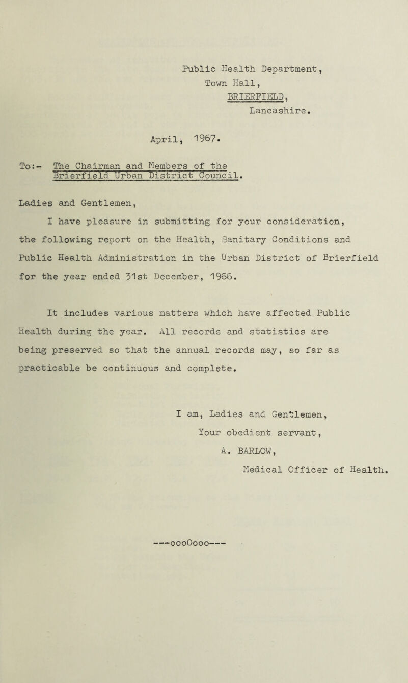 Public Health. Department, Town Hall, BRIERFIELD, Lancashire. April, 1967. To:- The Chairman and Members of the Brierfield Urban District Council. Ladies and Gentlemen, I have pleasure in submitting for your consideration, the following report on the Health, Sanitary Conditions and Public Health Administration in the Urban District of Brierfield for the year ended 31st December, 1966. It includes various matters which have affected Public Health during the year. All records and statistics are being preserved so that the annual records may, so far as practicable be continuous and complete. I am, Ladies and Gentlemen, Your obedient servant, A. BARLOW, Medical Officer of Health. oooOooo