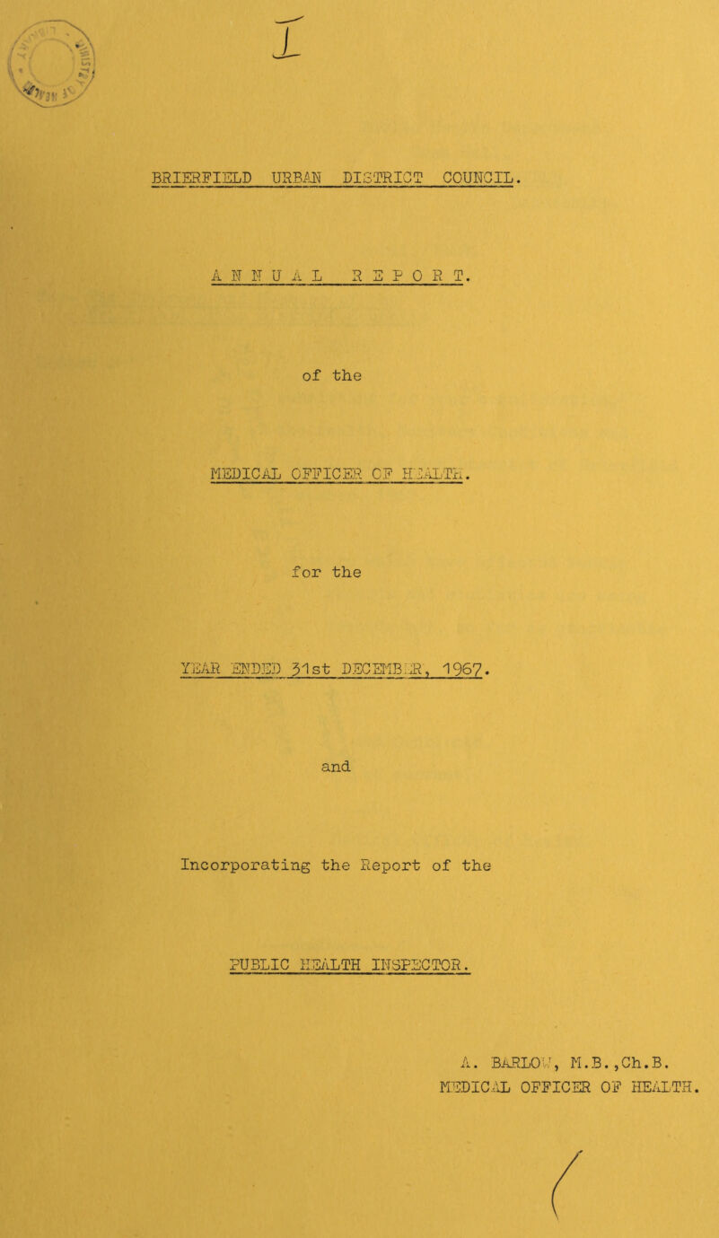 BRIERFIELD mBm DISTRICT COUNCIL. A K IT U A L REPO R T. of the MEDICAL OFFICER CF HEALTH. for the Y]iAR EFDED 31 st DECHIB^JR, 1967- and Incorporating the Report of the PUBLIC HEALTH INSPECTOR. A. BARLOy, M.B.jGh.B. MEDIC.iL OFFICER OF HEALTH