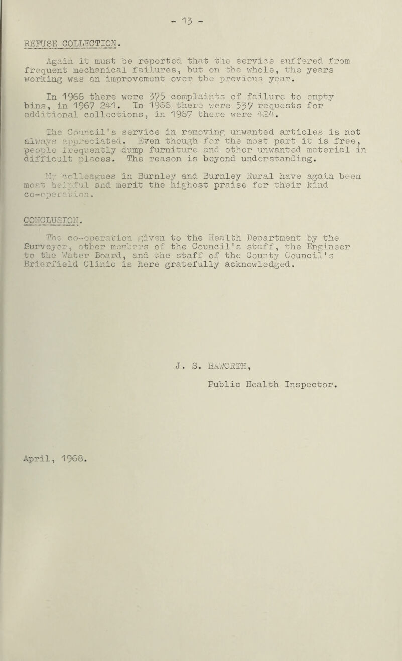 Again it must be reported that t]io service siiffared from, frequent mechanical failures, but on tbe whole, the years v.rorkixig was an improvement ove.r the iDrevious year. In 1966 there were 375 complaints of failure to empty bins, in 1967 2d1. In 1966 there vye.re 537 requests for additional collections, in 1967 there v;ere 424. Ihe Council's service in removing unwanted articles is not alvaays app;.'*eciated. Even though for the most part it is free, people i;ceqiiently dump furniture and other u.nwanted m.aterial in difficult places. The reason is beyond understanding. .lly colleagues in Burnley and Burnley Rural have again been moss ieipfu.l and merit the highest praise for their kind co-operonion. COHCLUSICN. T'ne cO”Operation given to the Health Department by the Surveyor, other members of the Council's staff, the Engineer to the Water Board, and the staff of the County Council's Briorfield Clinic is here gratefully acknowledged. J. S. HA;^^ORTH, Public Health Inspector. April, 1968.