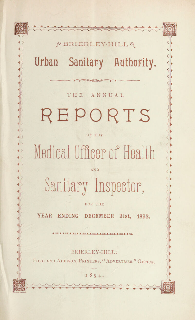 /> BRIERLEY-HILL^^ Urban Sanitary Authority. THE ANNUAL REPORTS OF I'HE FOR THE YEAR ENDING DECEMBER 31st, 1893. ixuiinnnmimiiinniiiiniMnnnnnv BRIERLEY-HILL: PoKD AND Addison, Printers, “ Advertiser” Office.