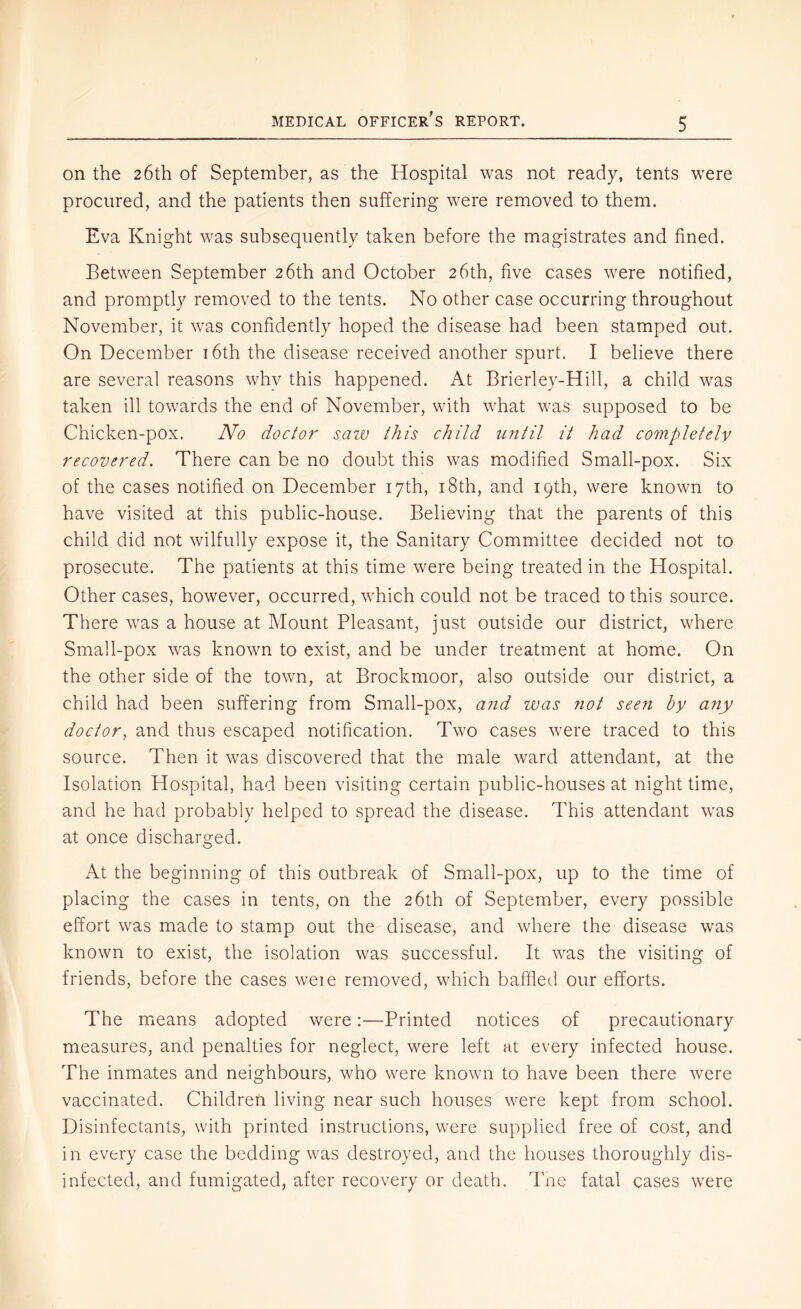 on the 26th of September, as the Hospital was not ready, tents were procured, and the patients then suffering were removed to them. Eva Knight was subsequently taken before the magistrates and fined. Between September 26th and October 26th, five cases were notified, and promptly removed to the tents. No other case occurring throughout November, it was confidently hoped the disease had been stamped out. On December i6th the disease received another spurt. I believe there are several reasons why this happened. At Brierley-Hill, a child was taken ill towards the end of November, with what was supposed to be Chicken-pox. No doctor saiv this child until it had completelv recovered. There can be no doubt this was modified Small-pox. Six of the cases notified on December 17th, i8th, and 19th, were known to have visited at this public-house. Believing that the parents of this child did not wilfully expose it, the Sanitary Committee decided not to prosecute. The patients at this time were being treated in the Hospital. Other cases, however, occurred, which could not be traced to this source. There was a house at Mount Pleasant, just outside our district, where Small-pox was known to exist, and be under treatment at home. On the other side of the town, at Brockmoor, also outside our district, a child had been suffering from Small-pox, a?id was not seen by any doctor, and thus escaped notification. Two cases were traced to this source. Then it was discovered that the male ward attendant, at the Isolation Hospital, had been visiting certain public-houses at night time, and he had probably helped to spread the disease. This attendant was at once discharged. At the beginning of this outbreak of Small-pox, up to the time of placing the cases in tents, on the 26th of September, every possible effort was made to stamp out the disease, and where the disease was known to exist, the isolation was successful. It was the visiting of friends, before the cases weie removed, which baffled our efforts. The means adopted were:—Printed notices of precautionary measures, and penalties for neglect, were left at every infected house. The inmates and neighbours, who were known to have been there were vaccinated. Children living near such houses were kept from school. Disinfectants, with printed instructions, were supplied free of cost, and in every case the bedding was destroyed, and the houses thoroughly dis- infected, and fumigated, after recovery or death. Tnc fatal cases were