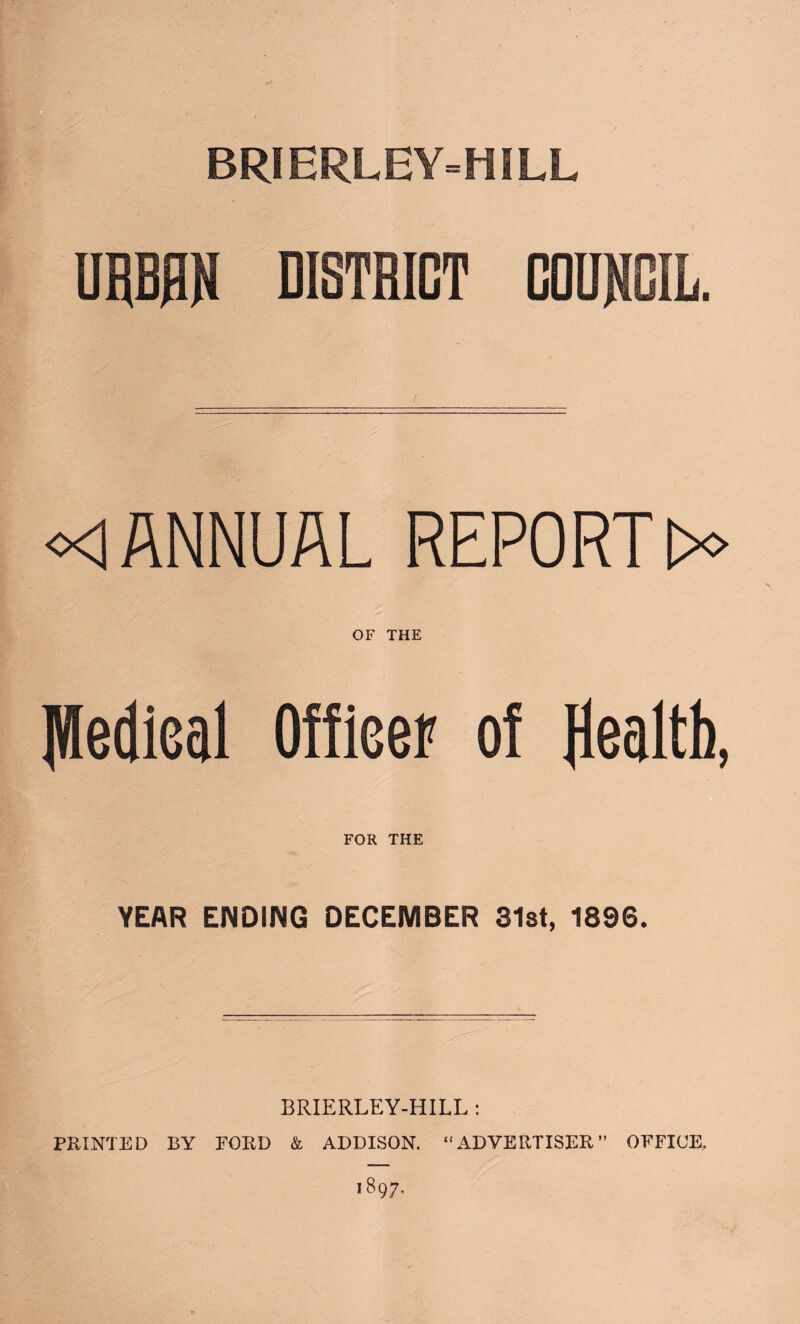 URBRN DISTRICT COUNCIL. o<lANNUAL REPORTS OF THE Jlledieal Officer of Health, YEAR ENDING DECEMBER 31st, 1896. BRIERLEY-HILL : PRINTED BY EBRD & ADDISON. “ ADVERTISER ” OFFICE.