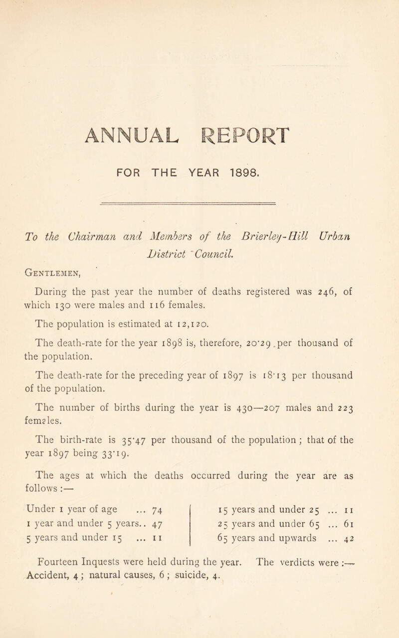 ANNUAL REPORT FOR THE YEAR 1898. To the Chairman and Members of the Brierley - Rill Urban iJistrict 'Council. Gentlemen, Daring the past year the number of deaths registered was 246, of which 130 were males and 116 females. The population is estimated at 12,120. The death-rate for the year 1898 is, therefore, 20’29.per thousand of the population. The death-rate for the preceding year of 1897 is i8'i3 per thousand of the population. The number of births during the year is 430—207 males and 223 femgles. The birth-rate is 35*47 per thousand of the population ; that of the year 1897 being 33*19. The ages at which the deaths occurred during the year are as follows :— Under i year of age ... 74 I year and under 5 years.. 47 5 years and under 15 ... ii 15 years and under 25 ... ii 25 years and under 65 ... 61 65 years and upwards ... 42 Fourteen Inquests were held during the year. The verdicts were ;