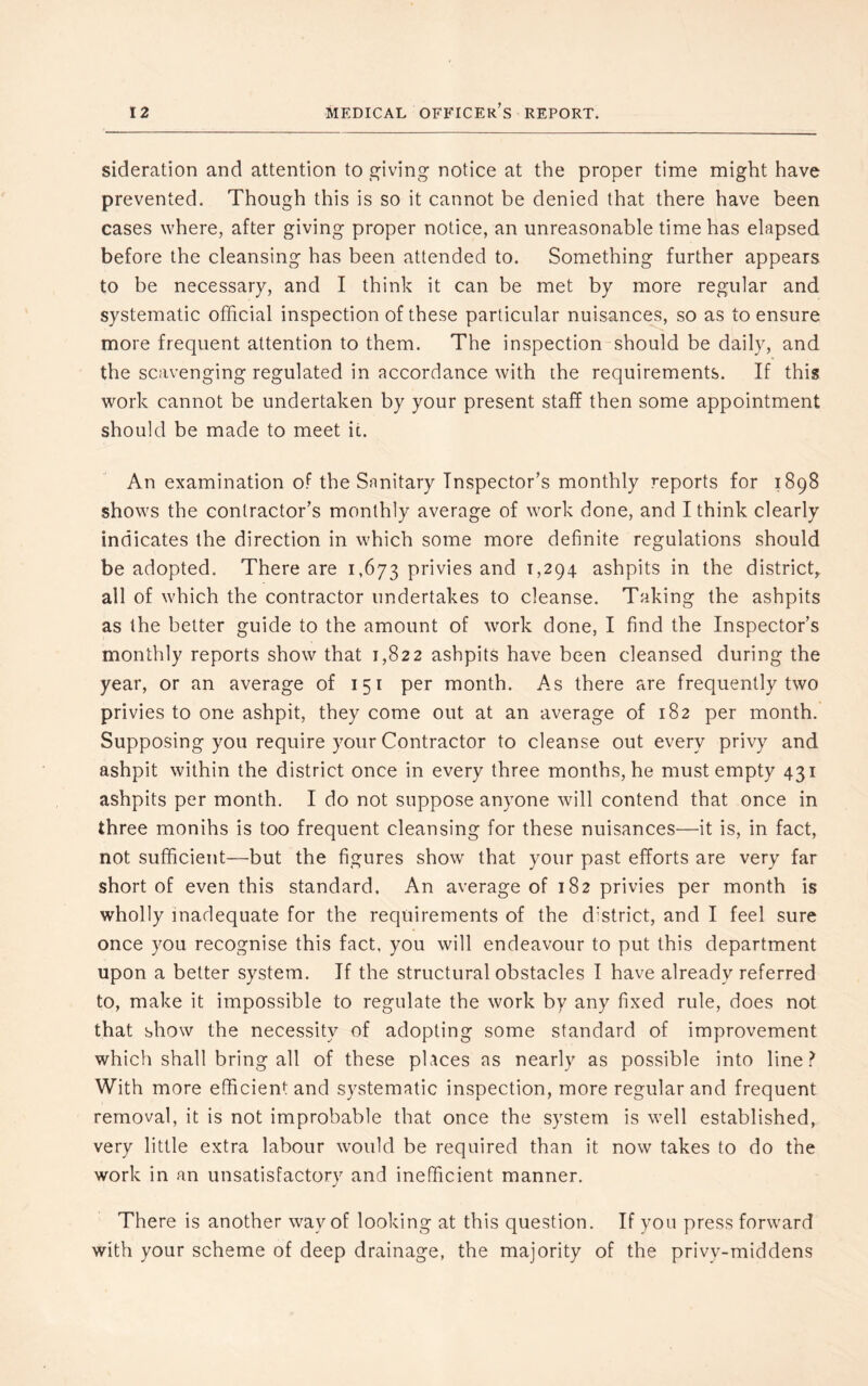 sideration and attention to giving notice at the proper time might have prevented. Though this is so it cannot be denied that there have been cases where, after giving proper notice, an unreasonable time has elapsed before the cleansing has been attended to. Something further appears to be necessary, and I think it can be met by more regular and systematic official inspection of these particular nuisances, so as to ensure more frequent attention to them. The inspection should be daily, and the scavenging regulated in accordance with the requirements. If this work cannot be undertaken by your present staff then some appointment should be made to meet it. An examination of the Sanitary Inspector’s monthly reports for 1898 shows the contractor’s monthly average of work done, and I think clearly indicates the direction in which some more definite regulations should be adopted. There are 1,673 privies and 1,294 ashpits in the district^ all of which the contractor undertakes to cleanse. Taking the ashpits as the better guide to the amount of work done, I find the Inspector’s monthly reports show that 1,822 ashpits have been cleansed during the year, or an average of 151 per month. As there are frequently two privies to one ashpit, they come out at an average of 182 per month. Supposing you require your Contractor to cleanse out every privy and ashpit within the district once in every three months, he must empty 431 ashpits per month. I do not suppose anyone will contend that once in three monihs is too frequent cleansing for these nuisances—it is, in fact, not sufficient—but the figures show that your past efforts are very far short of even this standard. An average of 182 privies per month is wholly inadequate for the requirements of the district, and I feel sure once you recognise this fact, you will endeavour to put this department upon a better system. If the structural obstacles I have already referred to, make it impossible to regulate the work by any fixed rule, does not that show the necessity of adopting some standard of improvement which shall bring all of these places as nearly as possible into line.? With more efficient and systematic inspection, more regular and frequent removal, it is not improbable that once the system is well established, very little extra labour would be required than it now takes to do the work in an unsatisfactory and inefficient manner. There is another way of looking at this question. If you press forward with your scheme of deep drainage, the majority of the privy-middens