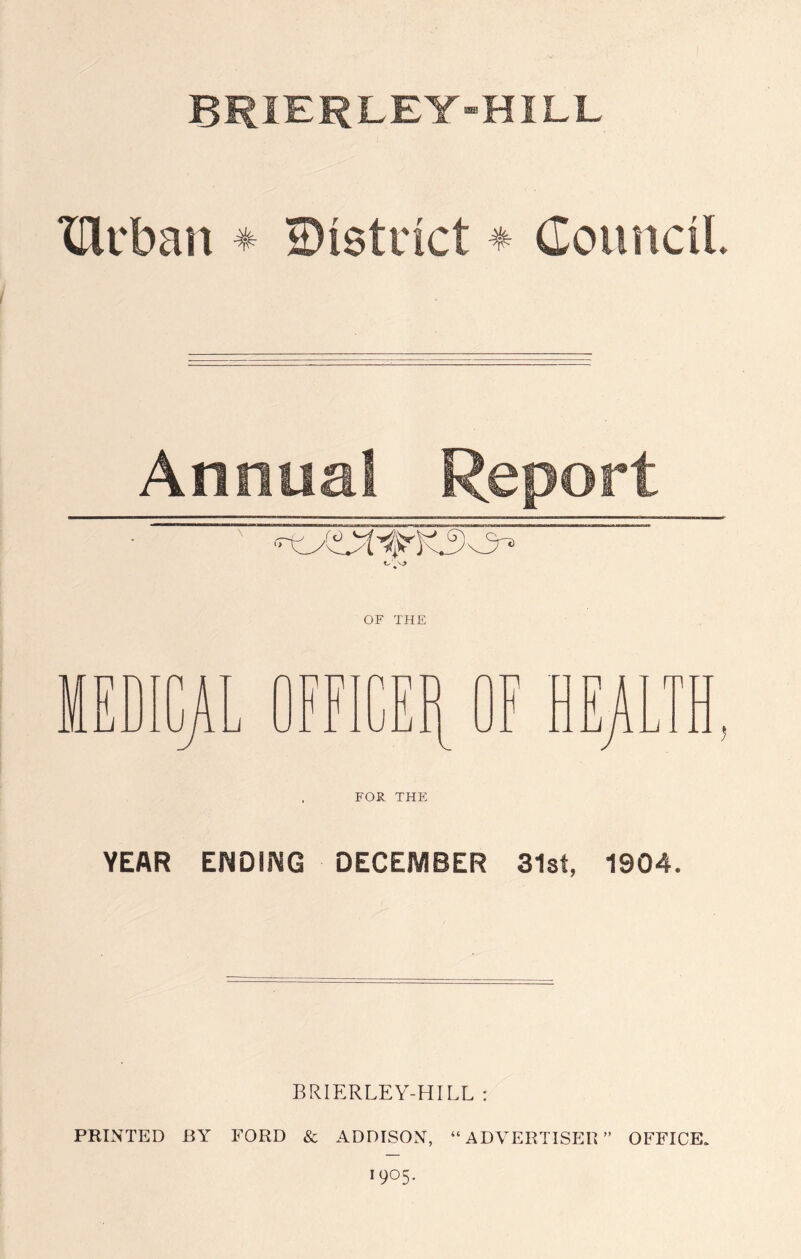 BRIERLEY-HILL XDirban * ©istdct * Council Annual Report FOR THE YEAR ENDING DECEMBER 31sf, 1904. BRIERLEY-HILL : PRINTED BY FORD & ADDISON, “ ADVERTISER ” OFFICE. 19°5-