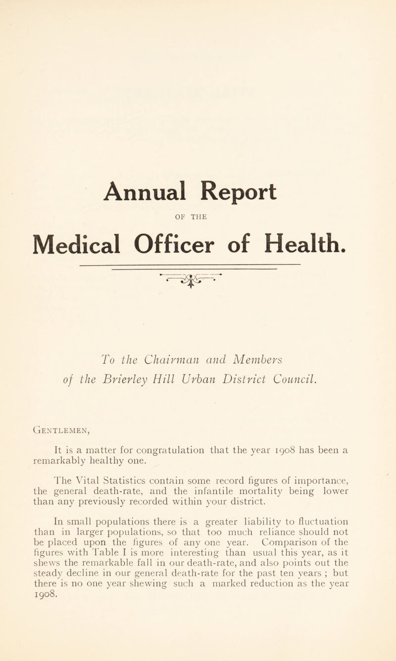 Annual Report OF THE Medical Officer of Health. To the Chairman and Members of the Brierley Hill Urban District Council. Gentlemen, It is a matter for congratulation that the year 1908 has been a remarkably healthy one. The Vital Statistics contain some record hgures of importance, the general death-rate, and the infantile mortality being lower than any previously recorded within your district. In small populations there is a greater liability to fluctuation than in larger populations, so that too much reliance should not be placed upon the hgures of any one year. Comparison of the figures with Table I is more interesting than usual this year, as it shews the remarkable fall in our death-rate, and also points out the steady decline in our generad death-rate for the past ten years ; but there is no one year shewing such a marked reduction as the year