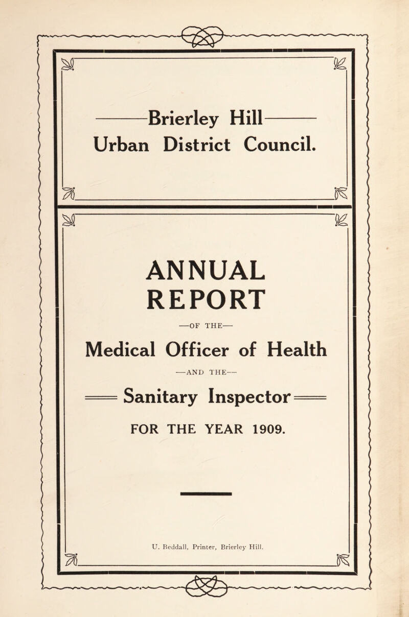 M Brier ley Hill Urban District Council. n .0^ M ANNUAL REPORT —OF THE- Medical Officer of Health •—AND THE Sanitary Inspector FOR THE YEAR 1909. U. Beddall, Printer, Brierley Hill. n