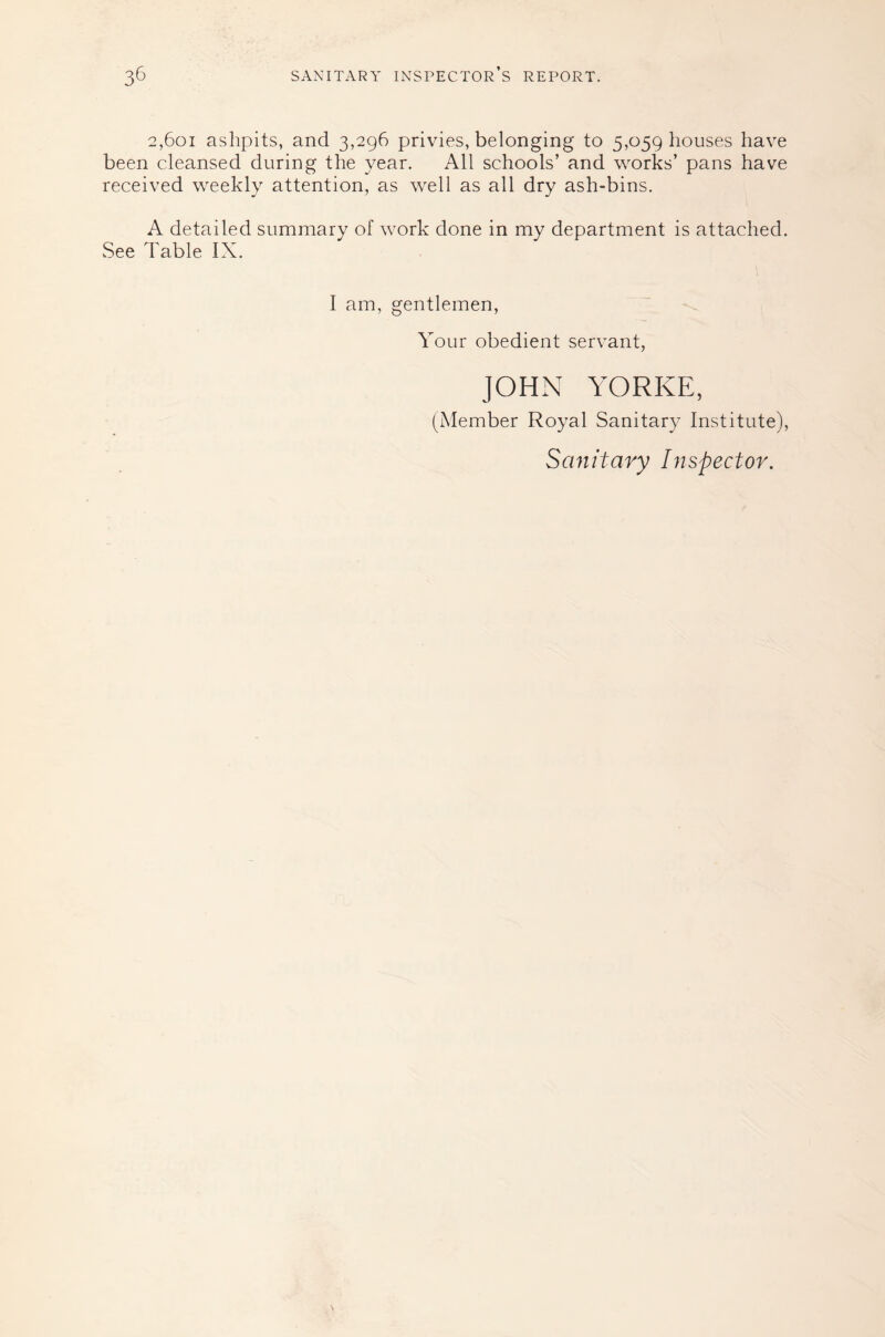 2,601 ashpits, and 3,296 privies, belonging to 5,059 houses have been cleansed during the year. All schools’ and works’ pans have received weekly attention, as well as all dry ash-bins. A detailed summary of work done in my department is attached. See Table IX. I am, gentlemen. Your obedient servant, JOHN YORKE, (INIember Royal Sanitary Institute), Sanitary Inspector.