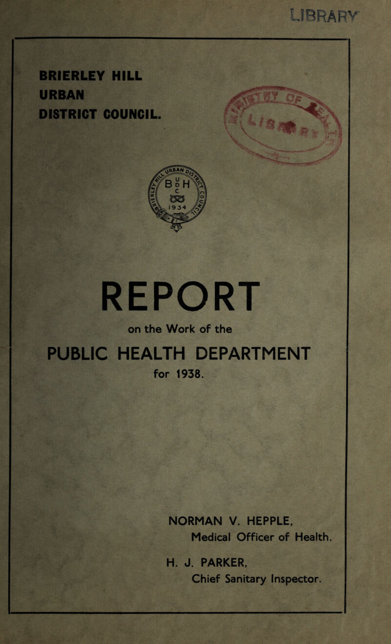 LIBRA RV BRIERLEY HILL REPORT on the Work of the PUBLIC HEALTH DEPARTMENT for 1938. NORMAN V. HEPPLE, Medical Officer of Health. H. J. PARKER, Chief Sanitary Inspector.