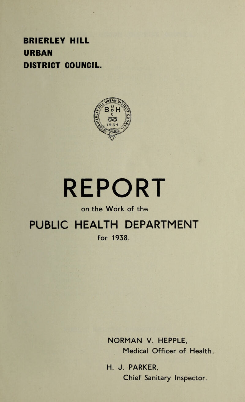 BRIERLEY HILL URBAN DISTRICT COUNCIL. REPORT on the Work of the PUBLIC HEALTH DEPARTMENT for 1938. NORMAN V. HEPPLE, Medical Officer of Health. H. J. PARKER, Chief Sanitary Inspector.