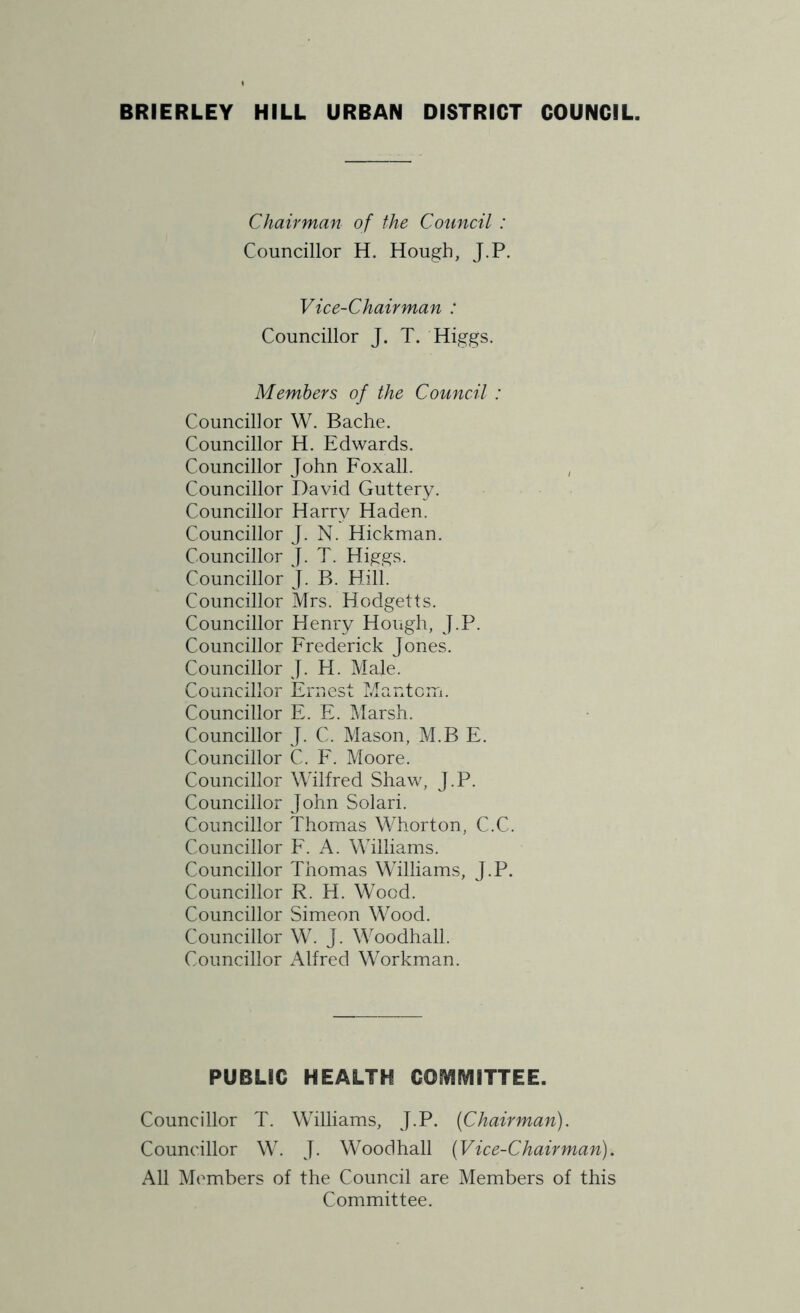 Chairman of the Council : Councillor H. Hough, J.P. Vice-Chairman : Councillor J. T. Higgs. Members of the Council : Councillor W. Bache. Councillor H. Edwards. Councillor John Foxall. Councillor David Guttery. Councillor Harry Haden. Councillor J. N. Hickman. Councillor J. T. Higgs. Councillor J. B. Hill. Councillor Mrs. Hodgetts. Councillor Henry Hough, J.P. Councillor Frederick Jones. Councillor J. H. Male. Councillor Ernest Mantom. Councillor E. E. Marsh. Councillor J. C. Mason, M.B E. Councillor C. F. Moore. Councillor Wilfred Shaw, J.P. Councillor John Solari. Councillor Thomas Whorton, C.C. Councillor F. A. Williams. Councillor Thomas Williams, J.P. Councillor R. H. Wood. Councillor Simeon Wood. Councillor W. J. Woodhall. Councillor Alfred Workman. PUBLIC HEALTH COMMITTEE. Councillor T. Williams, J.P. (Chairman). Councillor W. J. Woodhall (Vice-Chairman). All Members of the Council are Members of this Committee.