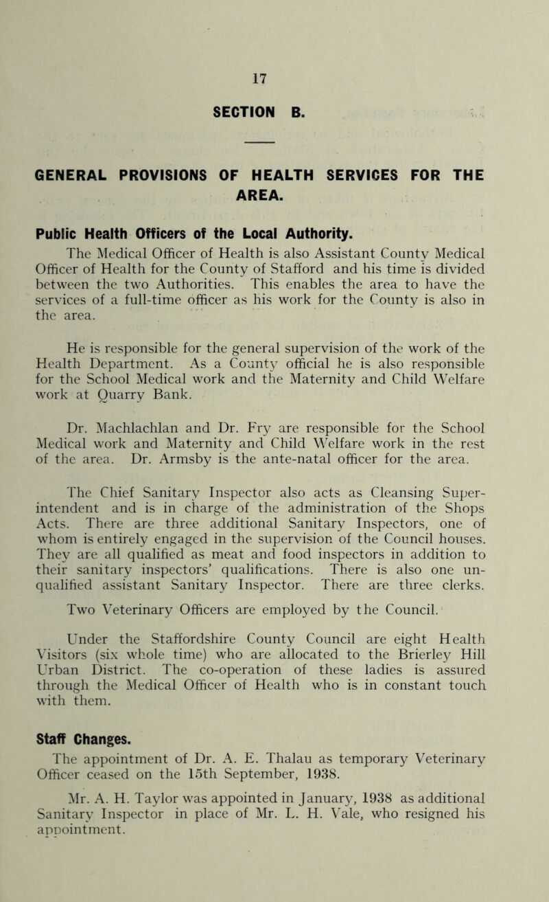 SECTION B. GENERAL PROVISIONS OF HEALTH SERVICES FOR THE AREA. Public Health Officers of the Local Authority. The Medical Officer of Health is also Assistant County Medical Officer of Health for the County of Stafford and his time is divided between the two Authorities. This enables the area to have the services of a full-time officer as his work for the County is also in the area. He is responsible for the general supervision of the work of the Health Department. As a County official he is also responsible for the School Medical work and the Maternity and Child Welfare work at Quarry Bank. Dr. Machlachlan and Dr. Fry are responsible for the School Medical work and Maternity and Child Welfare work in the rest of the area. Dr. Armsby is the ante-natal officer for the area. The Chief Sanitary Inspector also acts as Cleansing Super- intendent and is in charge of the administration of the Shops Acts. There are three additional Sanitary Inspectors, one of whom is entirely engaged in the supervision of the Council houses. They are all qualified as meat and food inspectors in addition to their sanitary inspectors’ qualifications. There is also one un- qualified assistant Sanitary Inspector. There are three clerks. Two Veterinary Officers are employed by the Council. Under the Staffordshire County Council are eight Health Visitors (six whole time) who are allocated to the Brierley Hill Urban District. The co-operation of these ladies is assured through the Medical Officer of Health who is in constant touch with them. Staff Changes. The appointment of Dr. A. E. Thalau as temporary Veterinary Officer ceased on the 15th September, 1938. Mr. A. H. Taylor was appointed in January, 1938 as additional Sanitary Inspector in place of Mr. L. H. Vale, who resigned his apDointment.