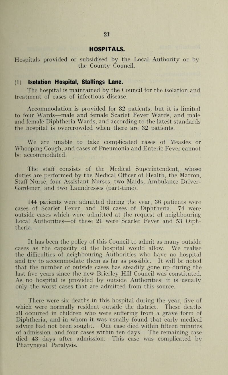 HOSPITALS. Hospitals provided or subsidised by the Local Authority or by the County Council. (1) Isolation Hospital, Stallings Lane. The hospital is maintained by the Council for the isolation and treatment of cases of infectious disease. Accommodation is provided for 32 patients, but it is limited to four Wards—male and female Scarlet Fever Wards, and male and female Diphtheria Wards, and according to the latest standards the hospital is overcrowded when there are 32 patients. We are unable to take complicated cases of Measles or Whooping Cough, and cases of Pneumonia and Enteric Fever cannot be accommodated. The staff consists of the Medical Superintendent, whose duties are performed by the Medical Officer of Health, the Matron, Staff Nurse, four Assistant Nurses, twro Maids, Ambulance Driver- Gardener, and two Laundresses (part-time). 144 patients were admitted during the year, 36 patients were cases of Scarlet Fever, and 108 cases of Diphtheria. 74 were outside cases which were admitted at the request of neighbouring Local Authorities—of these 21 were Scarlet Fever and 53 Diph- theria . It has been the policy of this Council to admit as many outside cases as the capacity of the hospital would allow. We realise the difficulties of neighbouring Authorities who have no hospital and try to accommodate them as far as possible. It will be noted that the number of outside cases has steadily gone up during the last five years since the new Brierley Hill Council was constituted. As no hospital is provided by outside Authorities, it is usually only the worst cases that are admitted from this source. There were six deaths in this hospital during the year, five of which were normally resident outside the district. These deaths all occurred in children who were suffering from a grave form of Diphtheria, and in whom it was usually found that early medical advice had not been sought. One case died within fifteen minutes of admission and four cases within ten days. The remaining case died 43 days after admission. This case was complicated by Pharyngeal Paralysis.