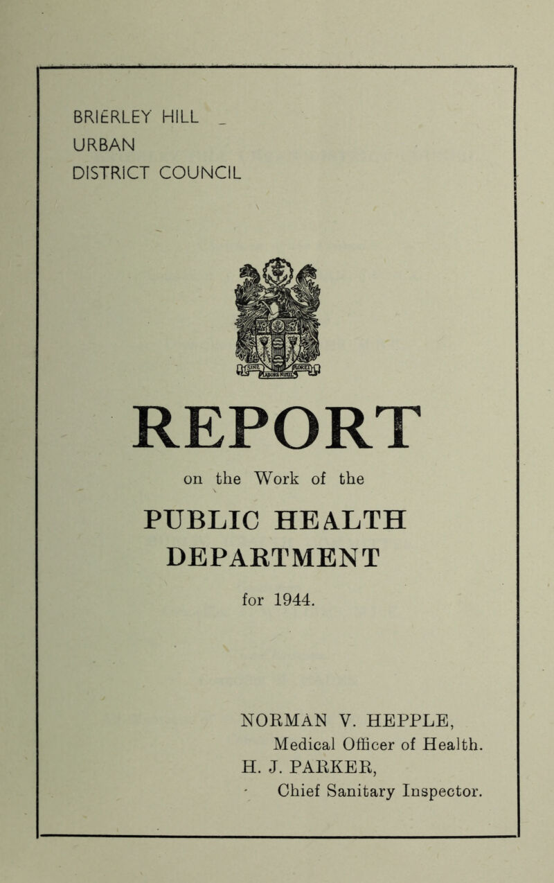 BRIERLEY HILL _ URBAN DISTRICT COUNCIL REPORT on the Work of the PUBLIC HEALTH DEPARTMENT for 1944. NORMAN V. HEPPLB, Medical Officer of Health. H. J. PARKER, Chief Sanitary Inspector.