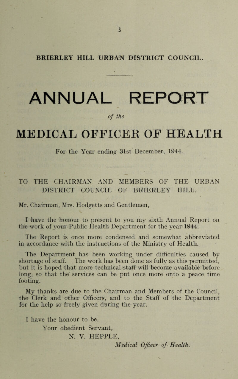 BRIERLEY HILL URBAN DISTRICT COUNCIL. ANNUAL REPORT of the MEDICAL OFFICER OF HEALTH For the Year ending 31st December, 1944. TO THE CHAIRMAN AND MEMBERS OF THE URBAN DISTRICT COUNCIL OF BRIERLEY HILL. Mr. Chairman, Mrs. Hodgetts and Gentlemen, I have the honour to present to you my sixth Annual Report on the work of your Public Health Department for the year 1944. The Report is once more condensed and somewhat abbreviated in accordance with the instructions of the Ministry of Health. The Department has been working under difficulties caused by shortage of staff. The work has been done as fully as this permitted, but it is hoped that more technical staff will become available before long, so that the' services can be put once more onto a peace time footing. My thanks are due to the Chairman and Members of the Council, the Clerk and other Officers, and to the Staff of the Department for the help so freely given during the year. I have the honour to be, Your obedient Servant, N. V. HEPPLE, Medical Officer of Health.