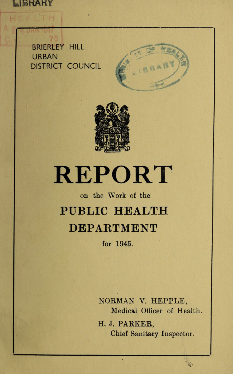 LiBKAKY BRIERLEY HILL URBAN DISTRICT COUNCIL REPORT on the Work of the PUBLIC HEALTH DBPAKTMENT for 1945. NORMAN V. HEPPLB, Medical Officer of Health. H. J. PARKER, Chief Sanitary Inspector.