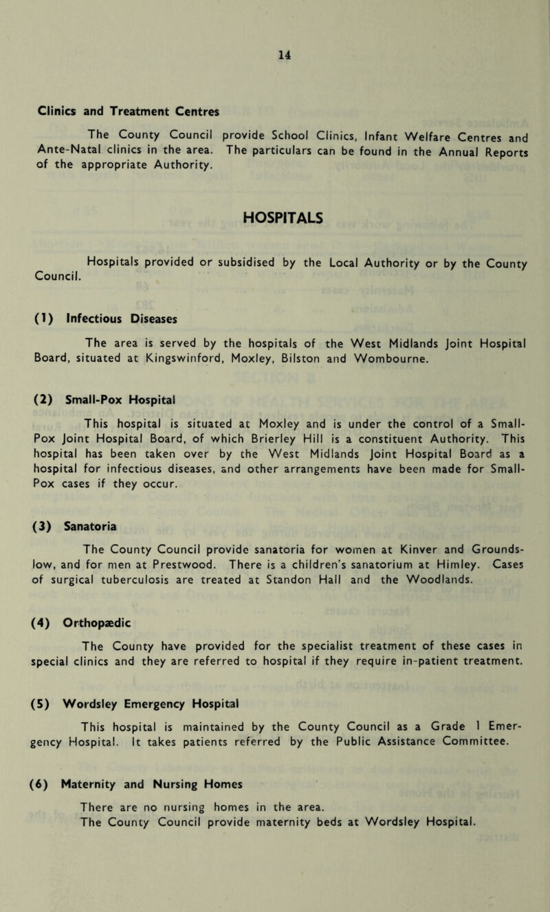 Clinics and Treatment Centres The County Council provide School Clinics, Infant Welfare Centres and Ante-Natal clinics in the area. The particulars can be found in the Annual Reports of the appropriate Authority. HOSPITALS Hospitals provided or subsidised by the Local Authority or by the County Council. (1) Infectious Diseases The area is served by the hospitals of the West Midlands Joint Hospital Board, situated at Kingswinford, Moxley, Bilston and Wombourne. (2) Small-Pox Hospital This hospital is situated at Moxley and is under the control of a Small- Pox Joint Hospital Board, of which Brierley Hill is a constituent Authority. This hospital has been taken over by the West Midlands Joint Hospital Board as a hospital for infectious diseases, and other arrangements have been made for Small- Pox cases if they occur. (3) Sanatoria The County Council provide sanatoria for women at Kinver and Grounds- low, and for men at Prestwood. There is a children’s sanatorium at Himley. Cases of surgical tuberculosis are treated at Standon Hall and the Woodlands. (4) Orthopaedic The County have provided for the specialist treatment of these cases in special clinics and they are referred to hospital if they require in-patient treatment. (5) Wordsley Emergency Hospital This hospital is maintained by the County Council as a Grade 1 Emer- gency Hospital. It takes patients referred by the Public Assistance Committee. (6) Maternity and Nursing Homes There are no nursing homes in the area. The County Council provide maternity beds at Wordsley Hospital.