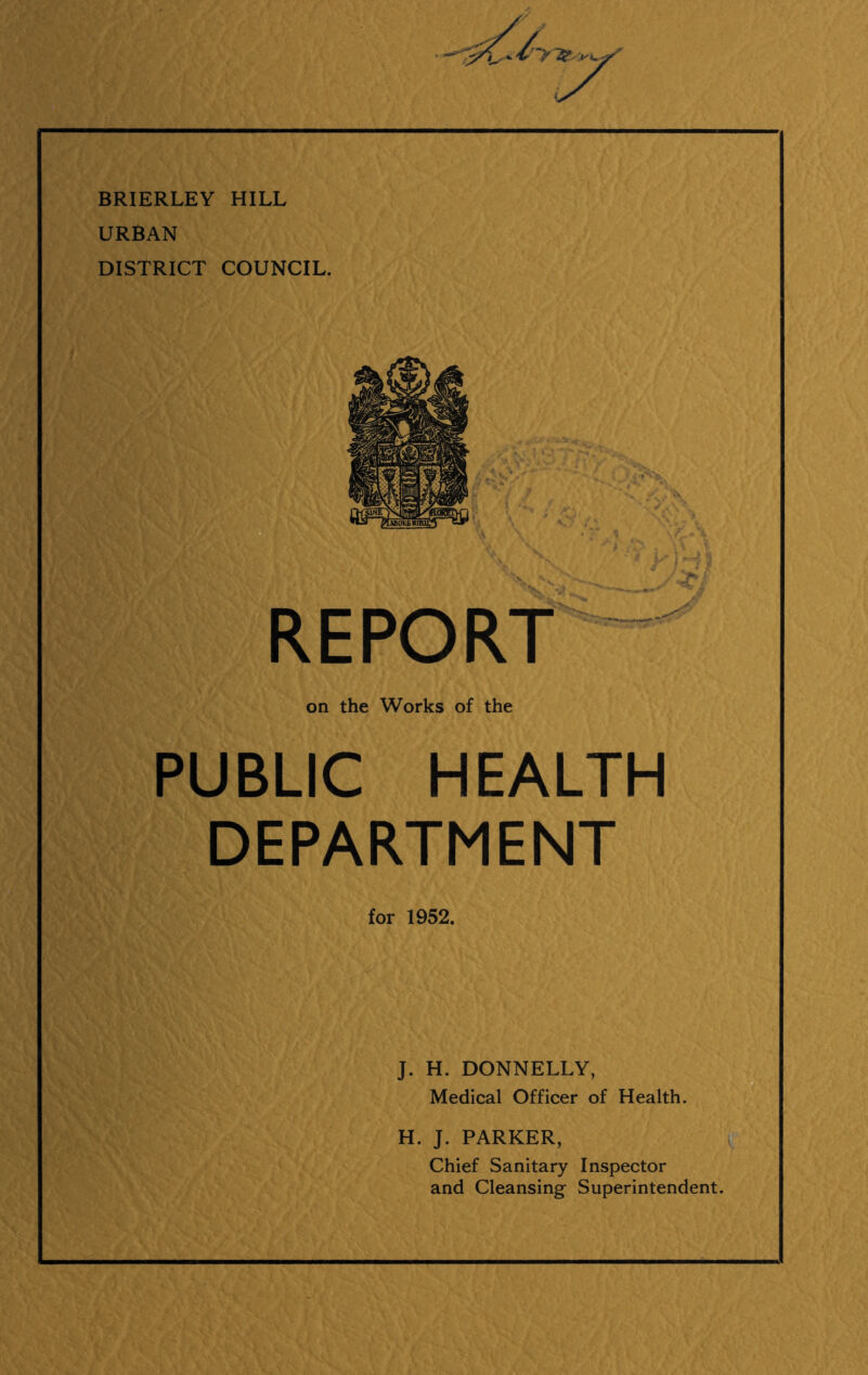 BRIERLEY HILL URBAN DISTRICT COUNCIL. REPORT on the Works of the PUBLIC HEALTH DEPARTMENT for 1952. J. H. DONNELLY, Medical Officer of Health. H. J. PARKER, Chief Sanitary Inspector and Cleansing Superintendent.