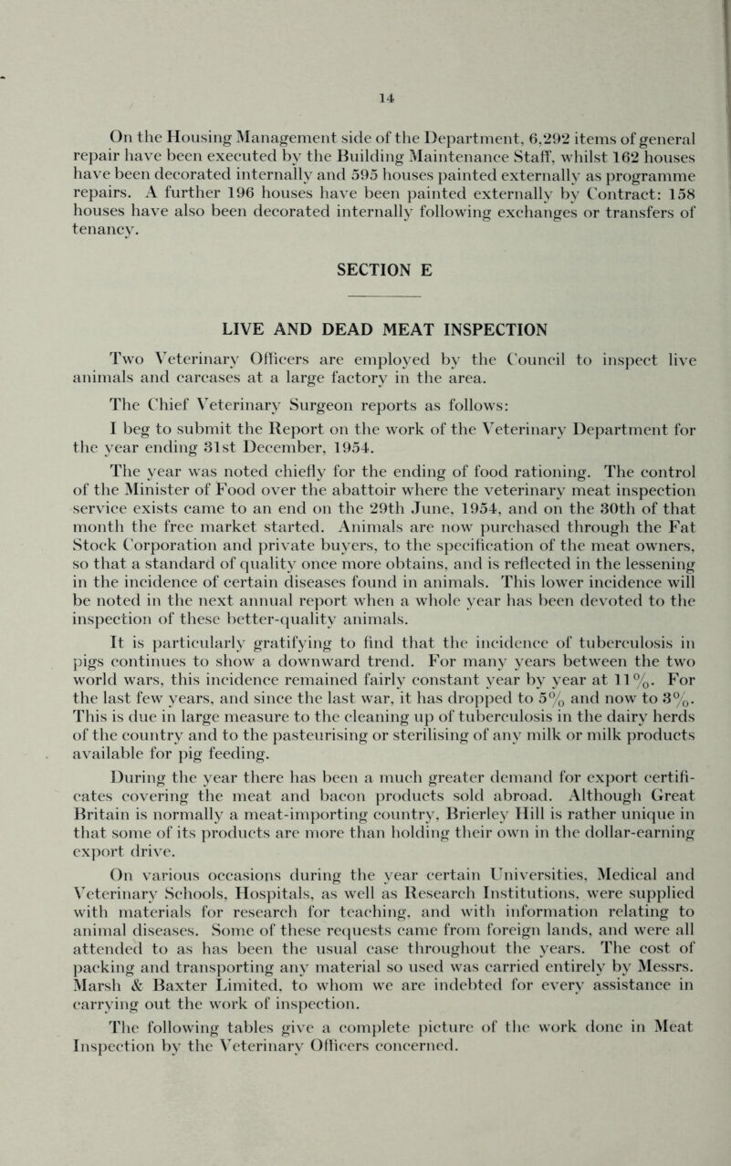 On the Housing Management side of the Department, 6,292 items of general repair have been executed by the Building Maintenance Staff, whilst 162 houses have been decorated internally and 595 houses painted externally as programme repairs. A further 196 houses have been painted externally by C'ontract: 158 houses have also been decorated internally following exchanges or transfers of tenancy. SECTION E LIVE AND DEAD MEAT INSPECTION Two Veterinary Officers are employed by the Council to inspect live animals and carcases at a large factory in the area. The Chief Veterinary Surgeon reports as follows: I beg to submit the Report on the work of the Veterinary Department for the year ending 31st December, 1954. The year was noted chiefly for the ending of food rationing. The control of the Minister of Food over the abattoir where the veterinary meat inspection service exists came to an end on the 29th June, 1954, and on the 3()th of that month the free market started. Animals are now purchased through the Fat Stock Corporation and private buyers, to the specification of the meat owners, so that a standard of quality once more obtains, and is reflected in the lessening in the incidence of certain diseases found in animals. This lower incidence will be noted in the next annual report when a whole year has been devoted to the inspection of these better-(|uality animals. It is particularly gratifying to find that the ineidenee of tuberculosis in pigs continues to show a downward trend. For many years between the two world wars, this incidence remained fairly constant year by year at 11%. For the last few years, and since the last war, it has dropped to 5% and now to 3%. This is due in large measure to the cleaning up of tuberculosis in the dairy herds of the country and to the pasteurising or sterilising of any milk or milk products available for pig feeding. During the year there has been a much greater demand for export certifi- cates covering the meat and bacon products sold abroad. Although Great Britain is normally a meat-importing country, Brierley Hill is rather unique in that some of its products arc more than holding their own in the dollar-earning export drive. On various occasions during the year certain Universities, Medical and Veterinary Schools, Hospitals, as well as Research Institutions, were supplied with materials for research for teaching, and with information relating to animal diseases. Some of these re(|uests came from foreign lands, and were all attended to as has been the usual ease throughout the years. The cost of packing and transporting any material so used was carried entirely by Messrs. Marsh &: Baxter lamited. to whom we are indebted for every assistance in carrying out the work of inspection. The following tables give a complete picture of the work done in Meat Inspection by the Veterinary Officers eoneerned.