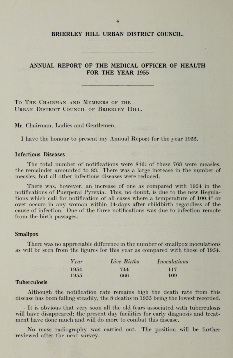 BRIERLEY HILL URBAN DISTRICT COUNCIL. ANNUAL REPORT OF THE MEDICAL OFFICER OF HEALTH FOR THE YEAR 1955 To The Chairman and Members of the Urban District Council of Brierley Hill. Mr. Chairman, Ladies and Gentlemen, I have the honour to present my Annual Report for the year 1955. Infectious Diseases The total number of notifications were 846: of these 763 were measles, the remainder amounted to 83. There was a large increase in the number of measles, but all other infectious diseases were reduced. There was, however, an increase of one as compared with 1954 in the notifications of Puerperal Pyrexia. This, no doubt, is due to the new Regula- tions which call for notification of all cases where a temperature of 100.4° or over occurs in any woman within 14-days after childbirth regardless of the cause of infection. One of the three notifications was due to infection remote from the birth passages. ' Smallpox There was no appreciable difference in the number of smallpox inoculations as will be seen from the figures for this year as compared with those of 1954. Year Live Births Inoculations 1954 744 117 Tuberculosis 1955 666 109 Although the notification rate remains high the death rate from this disease has been falling steadily, the 8 deaths in 1955 being the lowest recorded. 'It is obvious that very soon all the old fears associated with tuberculosis will have disappeared: the present day facilities for early diagnosis and treat- ment have done much and will do more to combat this disease. No mass radiography was carried out. The position will be further reviewed after the next survey.