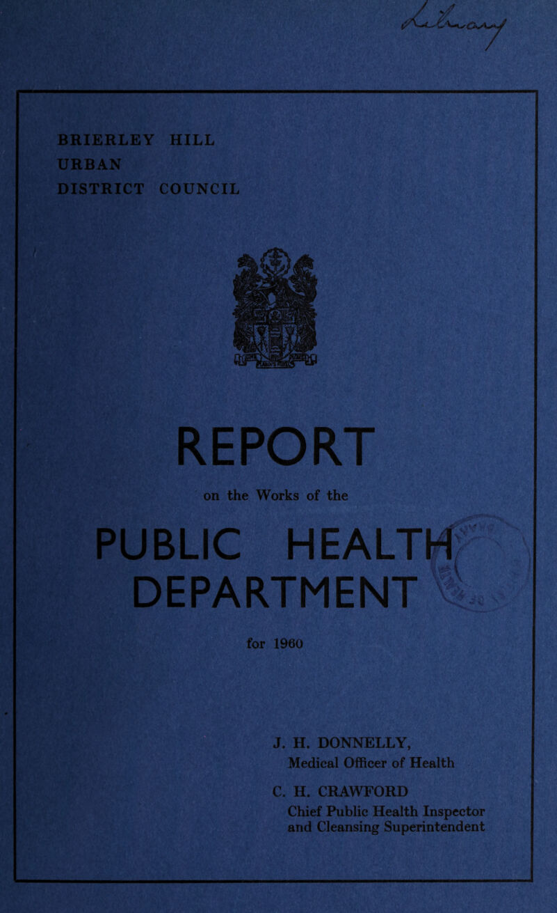 BRIERLEY HILL URBAN DISTRICT COUNCIL REPORT on the Works of the PUBLIC HEALTH DEPARTMENT for 1960 J. H. DONNELLY, Medical Officer of Health C. H. CRAWFORD Chief Public Health Inspector and Cleansing Superintendent