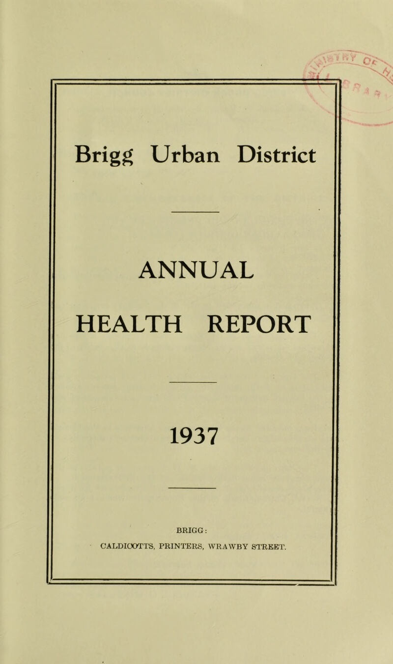 Brigg Urban District ANNUAL HEALTH REPORT 1937 BRIGG: CALDIOOTTS, PRINTERS, WRAWBY STREET.