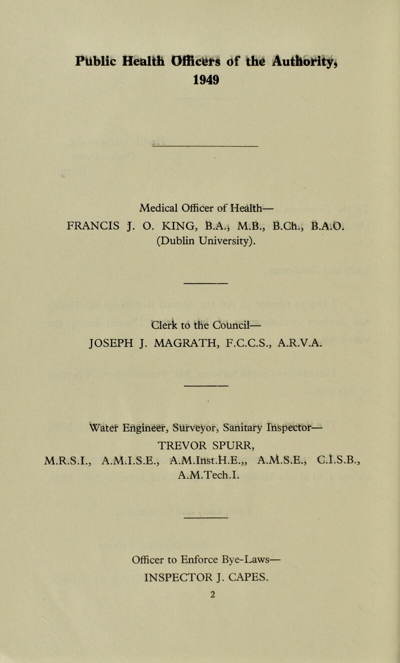 Public Heulth Officlits of the Authority) 1949 Medical Officer of Health— FRANCIS J. O. KING, B.A.j M.B., B.Ch;, B.A.O. (Dublin University), Clerk to the Council— JOSEPH J. MAGRATH, F.C.C.S., A.R.V.A. Watet Ehgineer, Surveyor, Sanitary Inspector— TREVOR SPURR, M.R.S.I., A.MT.S.E., A.M.Inst.H.E.,, A.M.S.E., G.I.S.B., A.M.Tech.I. Officer to Enforce Bye-Laws— INSPECTOR J. CAPES.