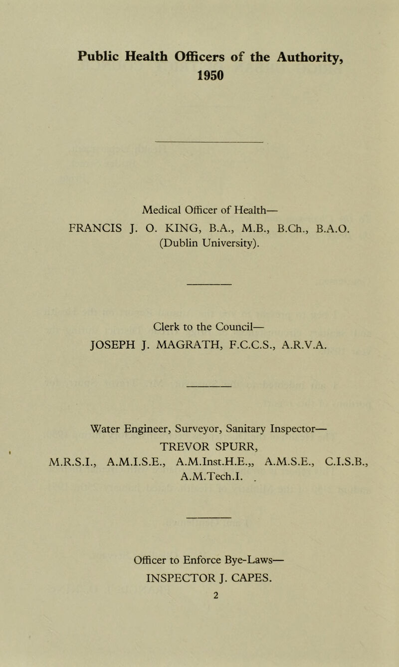 Public Health Officers of the Authority, 1950 Medical Officer of Health— FRANCIS J. O. KING, B.A., M.B., B.Ch., B.A.O. (Dublin University). Clerk to the Council— JOSEPH J. MAGRATH, F.C.C.S., A.R.V.A. Water Engineer, Surveyor, Sanitary Inspector— TREVOR SPURR, M.R.S.I., A.M.I.S.E., A.M.Inst.H.E.,, A.M.S.E., C.I.S.B., A.M.Tech.I. Officer to Enforce Bye-Laws— INSPECTOR J. CAPES.