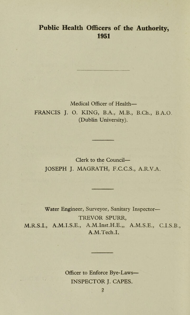 Public Health Officers of the Authority, 1951 Medical Officer of Health— FRANCIS J. O. KING, B.A., M.B., B.Ch., B A.O. (Dublin University). Clerk to the Council— JOSEPH J. MAGRATH, F.C.C.S., A.R.V.A. Water Engineer, Surveyor, Sanitary Inspector— TREVOR SPURR, M.R.S.I., A.M.I.S.E., A.M.Inst.H.E.,, A.M.S.E., C.I.S.B., A.M.Tech.I. Officer to Enforce Bye-Laws— INSPECTOR J. CAPES.