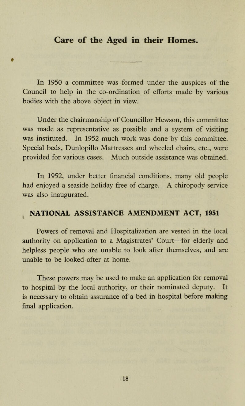 Care of the Aged in their Homes. # In 1950 a committee was formed under the auspices of the Council to help in the co-ordination of efforts made by various bodies with the above object in view. Under the chairmanship of Councillor Hewson, this committee was made as representative as possible and a system of visiting was instituted. In 1952 much work was done by this committee. Special beds, Dunlopillo Mattresses and wheeled chairs, etc., were provided for various cases. Much outside assistance was obtained. In 1952, under belter financial conditions, many old people had enjoyed a seaside holiday free of charge. A cliiropody service was also inaugurated. NATIONAL ASSISTANCE AMENDMENT ACT, 1951 Powers of removal and Hospitalization are vested in the local authority on application to a Magistrates’ Couit—for elderly and helpless people who are unable to look after themselves, and are unable to be looked after at home. These powers may be used to make an application for removal to hospital by the local authority, or their nominated deputy. It is necessary to obtain assurance of a bed in hospital before making final application.