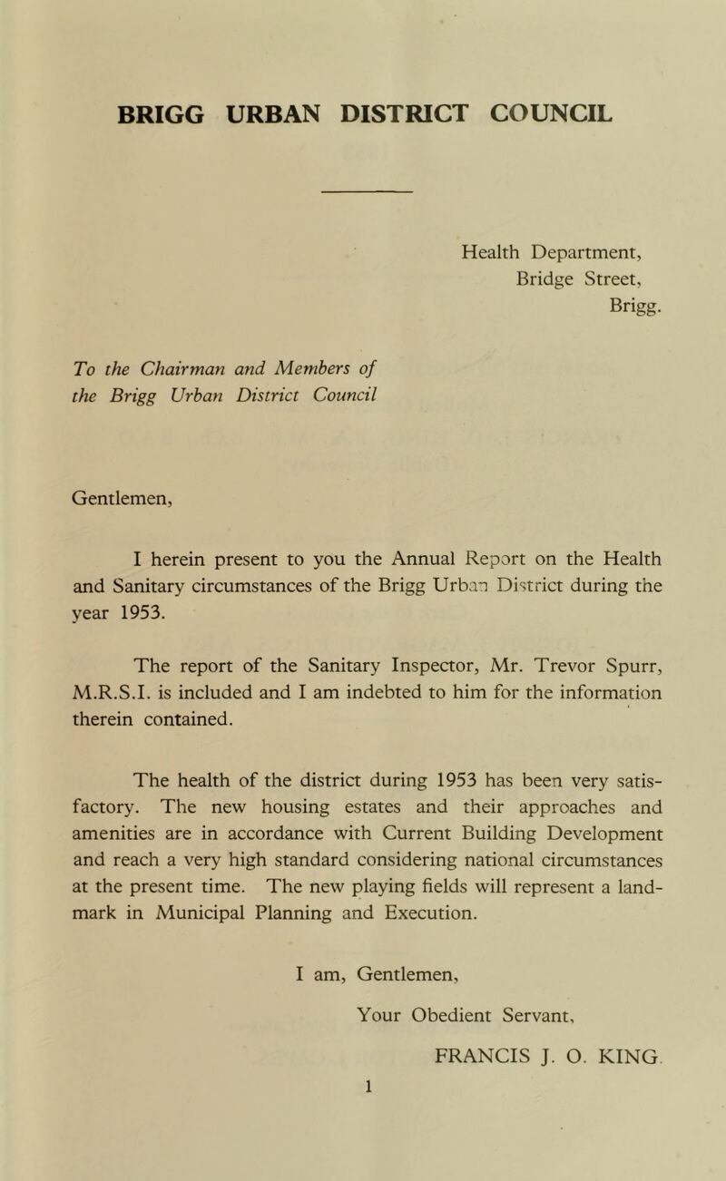 BRIGG URBAN DISTRICT COUNCIL Health Department, Bridge Street, Brigg. To the Chairman and Members of the Brigg Urban District Council Gentlemen, I herein present to you the Annual Report on the Health and Sanitary circumstances of the Brigg Urban District during the year 1953. The report of the Sanitary Inspector, Mr. Trevor Spurr, M.R.S.I. is included and I am indebted to him for the information therein contained. The health of the district during 1953 has been very satis- factory. The new housing estates and their approaches and amenities are in accordance with Current Building Development and reach a very high standard considering national circumstances at the present time. The new playing fields will represent a land- mark in Municipal Planning and Execution. I am. Gentlemen, Your Obedient Servant, FRANCIS J. O. KING