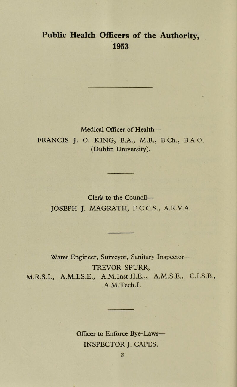 Public Health Officers of the Authority, 1953 Medical Officer of Health— FRANCIS J. O. KING, B.A., M.B., B.Ch., BA.O. (Dublin University). Clerk to the Council— JOSEPH J. MAGRATH, F.C.C.S., A.R.V.A. Water Engineer, Surveyor, Sanitary Inspector— TREVOR SPURR, M.R.S.I., A.M.I.S.E., A.M.Inst.H.E.,, A.M.S.E., C.I.S A.M.Tech.L Officer to Enforce Bye-Laws— INSPECTOR J. CAPES.