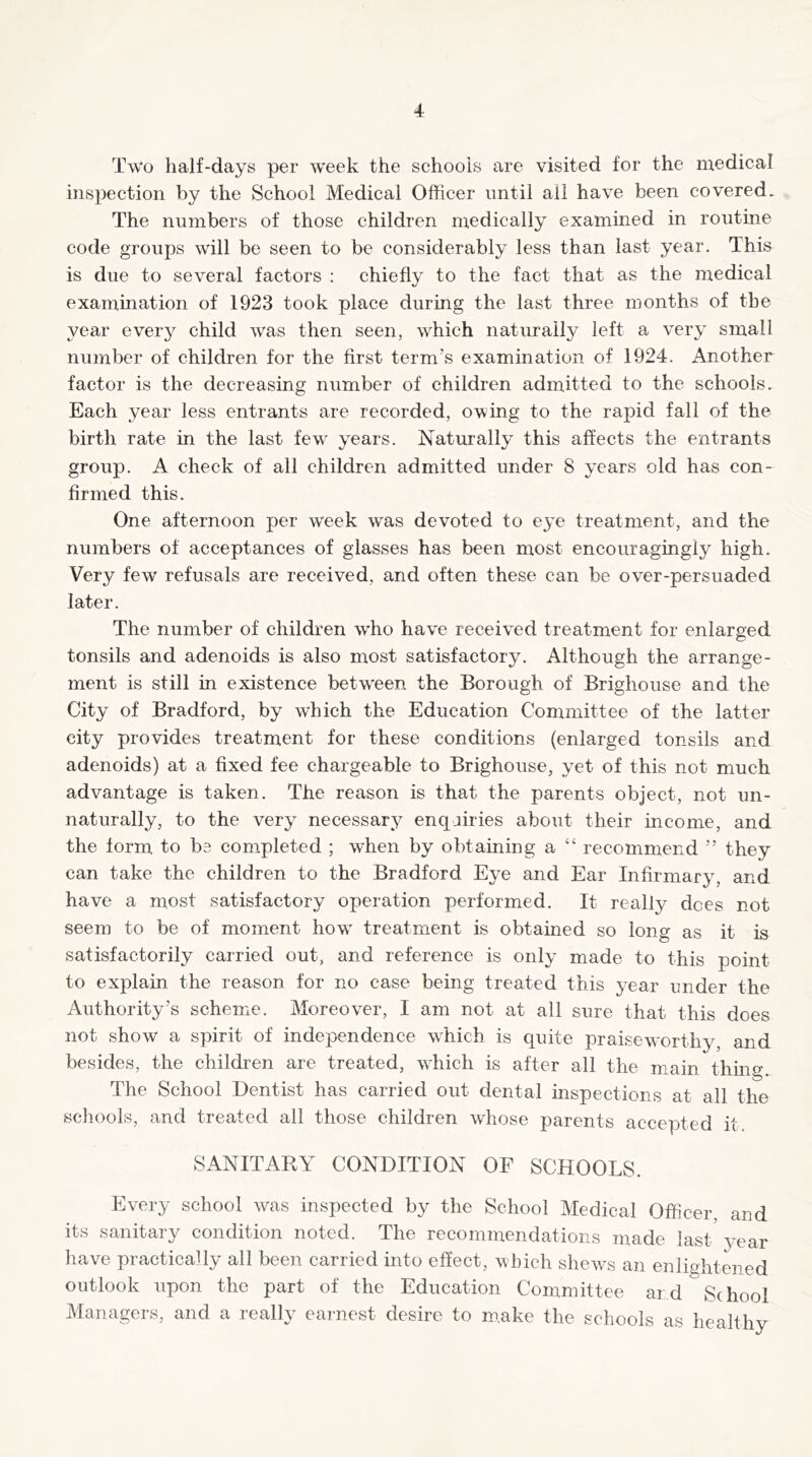 Two half-days per week the schools are visited for the medical inspection by the School Medical Officer until ail have been covered. The numbers of those children medically examined in routine code groups will be seen to be considerably less than last year. This is due to several factors : chiefly to the fact that as the medical examination of 1923 took place during the last three months of the year every child was then seen, which naturally left a very small number of children for the first term’s examination of 1924. Another factor is the decreasing number of children admitted to the schools. Each year less entrants are recorded, owing to the rapid fall of the birth rate in the last few^ years. Naturally this affects the entrants group. A check of all children admitted under 8 years old has con- firmed this. One afternoon per week was devoted to eye treatment, and the numbers of acceptances of glasses has been most encouragingly high. Very few refusals are received, and often these can be over-persuaded later. The number of children who have received treatment for enlarged tonsils and adenoids is also most satisfactory. Although the arrange- ment is still in existence between the Borough of Brighouse and the City of Bradford, by which the Education Committee of the latter city provides treatment for these conditions (enlarged tonsils and adenoids) at a fixed fee chargeable to Brighouse, yet of this not much advantage is taken. The reason is that the parents object, not un- naturally, to the very necessary enquiries about their income, and the form to be completed ; when by obtaining a “ recommend ” they can take the children to the Bradford Eye and Ear Infirmary, and have a most satisfactory operation performed. It really dees not seem to be of moment how' treatment is obtained so long as it is satisfactorily carried out, and reference is only made to this point to explain the reason for no case being treated this year under the Authority’s scheme. Moreover, I am not at all sure that this does not show a spirit of independence w'hich is quite praiseworthy, and besides, the children are treated, which is after all the main thino- The School Dentist has carried out dental inspections at all the schools, and treated all those children whose parents accepted it SANITARY CONDITION OF SCHOOLS. Every school was inspected by the School Medical Officer and its sanitary condition noted. The recommendations made last'year have practically all been carried into effect, which shews an enlightened outlook upon the part of the Education Committee ard School Managers, and a really earnest desire to make the schools as healthy