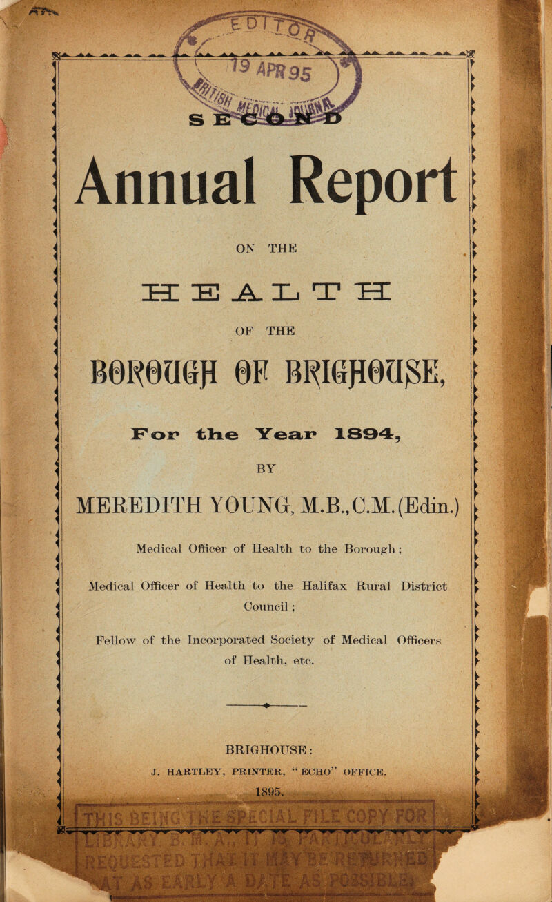 s- i' *. ' ■7 1 Annual Report ON THE ALT TrI OF THE B0R0U6R 0F BRI6fl0UgE, l BY MEREDITH YOUNG, M.B.,C.M.(Edin.) Medical Officer of Health to the Borough; Medical Officer of Health to the Halifax Rural District Council; Fellow of the Incorporated Society of Medical Officers of Health, etc. BRIGHOITSE: J. HARTLEY, PRINTER, “ECHO” OFFICE. 1895, '• m ' ■. • in i