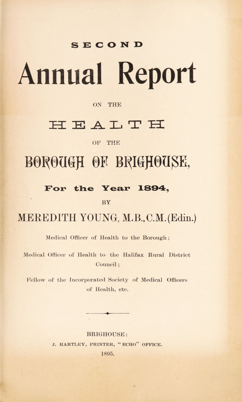 SECOND Annual Report ON THE HEALTH OF THE For the Year* 1894, BY MEREDITH YOUNG, M.B.,C.M.(Edin.) Medical Officer of Health to tlie Borough; Medical Officer of Health to the Halifax Rural District Council; FelloAv of the Incorporated Society of Medical Officers of Health, etc. ♦ BRIGHOUSE: J. HARTLEY, PRINTER, “ ECHO” OFFICE. 1895.