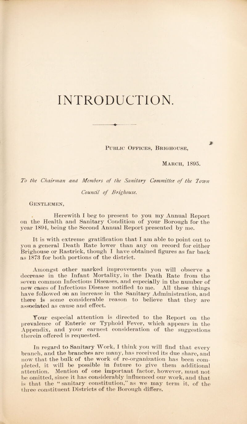 INTRODUCTION. <#• Public Offices, Brighouse, March, 1895. To the Chairman and Members of the Sanitary Committee of the Town Council of Brighouse. Gentlemen, Herewith I beg to present to you my Annual Report on the Health and Sanitary Condition of your Borough for the year 1894, being the Second Annual Report presented by me. It is with extreme gratification that I am able to point out to you a general Death Rate lower than any on record for either Brighouse or Rastrick, though I have obtained figures as far back as 1873 for both portions of the district. Amongst other marked improvements you will observe a decrease in the Infant Mortality, in the Death Rate from the seven common Infectious Diseases, and especially in the number of new cases of Infectious Disease notified to me. All these things have followed on an increase in the Sanitary Administration, and there is some considerable reason to believe that they are associated as cause and effect. Your especial attention is directed to the Report on the prevalence of Enteric or Typhoid Fever, which appears in the Appendix, and your earnest consideration of the suggestions therein offered is requested. In regard to Sanitary Work, I think you will find that every branch, and the branches are many, has received its due share, and now that the bulk of the work of re-organization has been com- pleted, it will be possible in future to give them additional attention. Mention of one important factor, however, must not be omitted, since it has considerably influenced our work, and that is that the “ sanitary constitution,” as we may term it, of the three constituent Districts of the Borough differs.