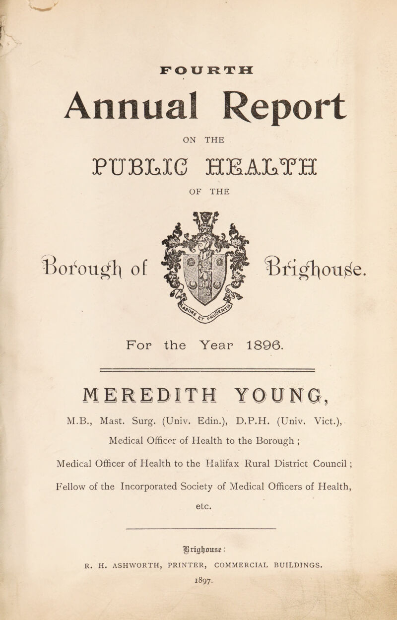 FOURTH Annual Report ON THE TPTTTQT Tf^ tttjt a wtt tXj» L-/ tX3»AXi«A>V^ «l*cL*A» «X*cL OF THE For the Year 1896. M.B., Mast. Surg. (Univ. Edin.), D.P.H. (Univ. Viet.), Medical Officer of Health to the Borough ; Medical Officer of Health to the Halifax Rural District Council ; Fellow of the Incorporated Society of Medical Officers of Health, etc. '§n0lj0ita£: R. H. ASHWORTH, PRINTER, COMMERCIAL BUILDINGS. 1897.