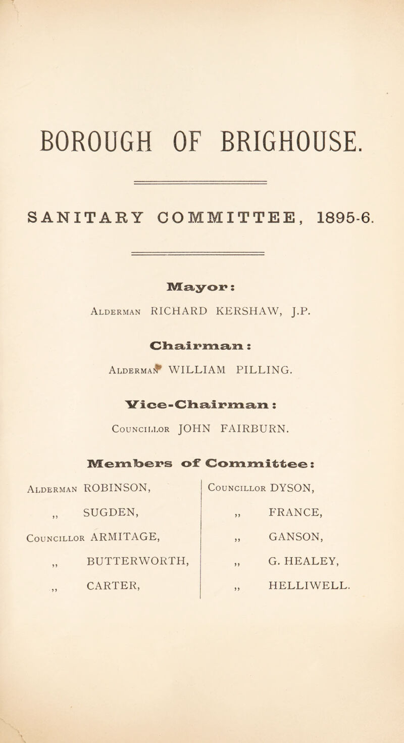 BOROUGH OF BRIGHOUSE. SANITARY COMMITTEE, 1895-6. Msiyoi?; Alderman RICHARD KERSHAW, J.P. AldermaiI' william PILLING. Councillor JOHN FAIRBURN. of Oonriimitteo: Alderman ROBINSON, Councillor DYSON, SUGDEN, FRANCE, Councillor ARMITAGE, GANSON BUTTERWORTH G. HEALEY, CARTER HELLIWELL.